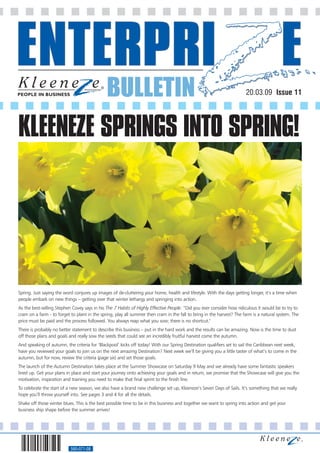 BULLETIN                                                                 20.03.09 Issue 11




KLEENEZE SPRINGS INTO SPRING!




Spring. Just saying the word conjures up images of de-cluttering your home, health and lifestyle. With the days getting longer, it’s a time when
people embark on new things – getting over that winter lethargy and springing into action.
As the best-selling Stephen Covey says in his The 7 Habits of Highly Effective People: “Did you ever consider how ridiculous it would be to try to
cram on a farm - to forget to plant in the spring, play all summer then cram in the fall to bring in the harvest? The farm is a natural system. The
price must be paid and the process followed. You always reap what you sow; there is no shortcut."
There is probably no better statement to describe this business – put in the hard work and the results can be amazing. Now is the time to dust
off those plans and goals and really sow the seeds that could see an incredibly fruitful harvest come the autumn.
And speaking of autumn, the criteria for ‘Blackpool’ kicks off today! With our Spring Destination qualifiers set to sail the Caribbean next week,
have you reviewed your goals to join us on the next amazing Destination? Next week we’ll be giving you a little taster of what’s to come in the
autumn, but for now, review the criteria (page six) and set those goals.
The launch of the Autumn Destination takes place at the Summer Showcase on Saturday 9 May and we already have some fantastic speakers
lined up. Get your plans in place and start your journey onto achieving your goals and in return, we promise that the Showcase will give you the
motivation, inspiration and training you need to make that final sprint to the finish line.
To celebrate the start of a new season, we also have a brand new challenge set up, Kleeneze’s Seven Days of Sails. It’s something that we really
hope you’ll throw yourself into. See pages 3 and 4 for all the details.
Shake off those winter blues. This is the best possible time to be in this business and together we want to spring into action and get your
business ship shape before the summer arrives!




                           560-071-08
 