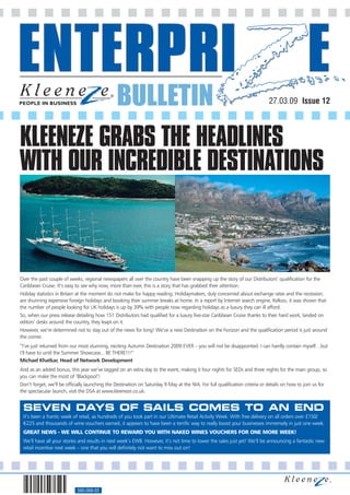 BULLETIN                                                                                                           27.03.09 Issue 12




KLEENEZE GRABS THE HEADLINES
WITH OUR INCREDIBLE DESTINATIONS



Over the past couple of weeks, regional newspapers all over the country have been snapping up the story of our Distributors’ qualification for the
Caribbean Cruise. It’s easy to see why now, more than ever, this is a story that has grabbed their attention.
Holiday statistics in Britain at the moment do not make for happy reading. Holidaymakers, duly concerned about exchange rates and the recession,
are shunning expensive foreign holidays and booking their summer breaks at home. In a report by Internet search engine, Kelkoo, it was shown that
the number of people looking for UK holidays is up by 39% with people now regarding holidays as a luxury they can ill afford.
So, when our press release detailing how 151 Distributors had qualified for a luxury five-star Caribbean Cruise thanks to their hard work, landed on
editors’ desks around the country, they leapt on it.
However, we’re determined not to stay out of the news for long! We’ve a new Destination on the horizon and the qualification period is just around
the corner.
“I’ve just returned from our most stunning, exciting Autumn Destination 2009 EVER – you will not be disappointed. I can hardly contain myself…but
I’ll have to until the Summer Showcase... BE THERE!!!”
Michael Khatkar, Head of Network Development
And as an added bonus, this year we’ve tagged on an extra day to the event, making it four nights for SEDs and three nights for the main group, so
you can make the most of ‘Blackpool’!
Don’t forget, we’ll be officially launching the Destination on Saturday 9 May at the NIA. For full qualification criteria or details on how to join us for
the spectacular launch, visit the DSA at www.kleeneze.co.uk.


 SEVEN DAYS OF SAILS COMES TO AN END
 It’s been a frantic week of retail, as hundreds of you took part in our Ultimate Retail Activity Week. With free delivery on all orders over £150/
 €225 and thousands of wine vouchers earned, it appears to have been a terrific way to really boost your businesses immensely in just one week.
 GREAT NEWS - WE WILL CONTINUE TO REWARD YOU WITH NAKED WINES VOUCHERS FOR ONE MORE WEEK!
 We’ll have all your stories and results in next week’s EWB. However, it’s not time to lower the sales just yet! We’ll be announcing a fantastic new
 retail incentive next week – one that you will definitely not want to miss out on!




                             560-068-02
 