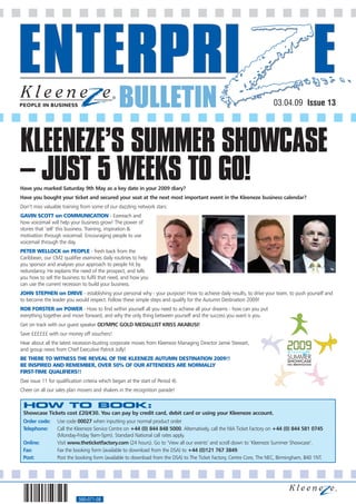 BULLETIN                                                             03.04.09 Issue 13




KLEENEZE’S SUMMER SHOWCASE
– JUST 5 WEEKS TO GO!
Have you marked Saturday 9th May as a key date in your 2009 diary?
Have you bought your ticket and secured your seat at the next most important event in the Kleeneze business calendar?
Don’t miss valuable training from some of our dazzling network stars:
GAVIN SCOTT on COMMUNICATION - Ezereach and
how voicemail will help your business grow! The power of
stories that ’sell‘ this business. Training, inspiration &
motivation through voicemail. Encouraging people to use
voicemail through the day.
PETER WELLOCK on PEOPLE - fresh back from the
Caribbean, our CM2 qualifier examines daily routines to help
you sponsor and analyses your approach to people hit by
redundancy. He explains the need of the prospect, and tells
you how to sell the business to fulfil that need, and how you
can use the current recession to build your business.
JOHN STEPHEN on DRIVE - establishing your personal why - your purpose! How to achieve daily results, to drive your team, to push yourself and
to become the leader you would respect. Follow these simple steps and qualify for the Autumn Destination 2009!
ROB FORSTER on POWER - How to find within yourself all you need to achieve all your dreams - how can you put
everything together and move forward, and why the only thing between yourself and the success you want is you.
Get on track with our guest speaker OLYMPIC GOLD MEDALLIST KRISS AKABUSI!
Save ££££££ with our money off vouchers!
Hear about all the latest recession-busting corporate moves from Kleeneze Managing Director Jamie Stewart,
and group news from Chief Executive Patrick Jolly!
BE THERE TO WITNESS THE REVEAL OF THE KLEENEZE AUTUMN DESTINATION 2009!!
BE INSPIRED AND REMEMBER, OVER 50% OF OUR ATTENDEES ARE NORMALLY
FIRST-TIME QUALIFIERS!!
(See issue 11 for qualification criteria which began at the start of Period 4).
Cheer on all our sales plan movers and shakers in the recognition parade!


 HOW TO BOOK:
 Showcase Tickets cost £20/€30. You can pay by credit card, debit card or using your Kleeneze account.
 Order code:      Use code 00027 when inputting your normal product order
 Telephone:       Call the Kleeneze Service Centre on +44 (0) 844 848 5000. Alternatively, call the NIA Ticket Factory on +44 (0) 844 581 0745
                  (Monday-Friday 9am-5pm). Standard National call rates apply.
 Online:          Visit www.theticketfactory.com (24 hours). Go to ‘View all our events’ and scroll down to ‘Kleeneze Summer Showcase’.
 Fax:             Fax the booking form (available to download from the DSA) to +44 (0)121 767 3849.
 Post:            Post the booking form (available to download from the DSA) to The Ticket Factory, Centre Core, The NEC, Birmingham, B40 1NT.




                             560-071-08
 