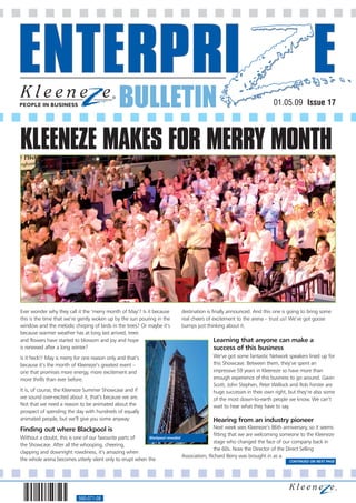 BULLETIN                                                                 01.05.09 Issue 17




KLEENEZE MAKES FOR MERRY MONTH




Ever wonder why they call it the ‘merry month of May’? Is it because        destination is finally announced. And this one is going to bring some
this is the time that we’re gently woken up by the sun pouring in the       real cheers of excitement to the arena – trust us! We’ve got goose
window and the melodic chirping of birds in the trees? Or maybe it’s        bumps just thinking about it.
because warmer weather has at long last arrived, trees
and flowers have started to blossom and joy and hope                                        Learning that anyone can make a
is renewed after a long winter?                                                             success of this business
Is it heck!! May is merry for one reason only and that’s                                    We’ve got some fantastic Network speakers lined up for
because it’s the month of Kleeneze’s greatest event –                                       this Showcase. Between them, they’ve spent an
one that promises more energy, more excitement and                                          impressive 59 years in Kleeneze so have more than
more thrills than ever before.                                                              enough experience of this business to go around. Gavin
                                                                                            Scott, John Stephen, Peter Wellock and Rob Forster are
It is, of course, the Kleeneze Summer Showcase and if                                       huge successes in their own right, but they’re also some
we sound over-excited about it, that’s because we are.                                      of the most down-to-earth people we know. We can’t
Not that we need a reason to be animated about the                                          wait to hear what they have to say.
prospect of spending the day with hundreds of equally
animated people, but we’ll give you some anyway:                                            Hearing from an industry pioneer
Finding out where Blackpool is                                                               Next week sees Kleeneze’s 86th anniversary, so it seems
                                                                                             fitting that we are welcoming someone to the Kleeneze
Without a doubt, this is one of our favourite parts of     Blackpool revealed
                                                                                             stage who changed the face of our company back in
the Showcase. After all the whooping, cheering,
                                                                                             the 60s. Now the Director of the Direct Selling
clapping and downright rowdiness, it’s amazing when
                                                                              Association, Richard Berry was brought in as a
the whole arena becomes utterly silent only to erupt when the                                                                   CONTINUED ON NEXT PAGE




                           560-071-08
 