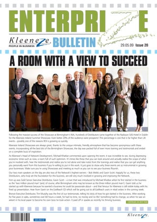 BULLETIN                                                                 29.05.09 Issue 20




A ROOM WITH A VIEW TO SUCCEED




Following the massive success of the Showcase at Birmingham’s NIA, hundreds of Distributors came together at the Radisson SAS Hotel in Dublin
for the Kleeneze Ireland Summer Showcase. Even better 20% of the audience were prospects! This percentage is one that is far higher than UK
events - possibly one of the reasons ROI is growing so quickly.
Kleeneze Ireland Showcases are always great, thanks to the unique intimate, friendly atmosphere that has become synonymous with these
events. Incorporating all the best bits of the Birmingham Showcase, the day was packed full of even more training and testimonials and ended
on a complete buzz of inspiration.
As Kleeneze’s Head of Network Development, Michael Khatkar commented upon opening the event, it was incredible to see, during depressing
economic times such as now, a room full of such optimism. It’s times like these that you can look around and actually realise the scope of what
you’re involved with, hear the testimonials and realise you’re not alone and take notes from the trainings and realise that you can get anything
you personally want from this business if you’re willing to put in the work. It just goes to show why these events are so instrumental in growing
your businesses. Make sure you’re using Showcases and meeting as much as you can to see your business flourish.
Our two main speakers on the day are also two of the Network’s highest earners – Bob Webb and Gavin Scott. Happily for us, these two
Distributors, who truly set the foundation for this business, are still very much involved in growing and improving the Network.
First up was Gold Senior Executive Distributor, Gavin Scott – a man that was introduced to Michael Khatkar when he first started in the business
as the ‘two million pound man’ (and, of course, after Birmingham who may be known as the three million pound man!). Gavin told us he
started up with Kleeneze because he wanted a business he could be passionate about – and that fervour for Kleeneze is still visible today with his
fired up presentation. Hear from Gavin on the EzeReach CD which will be going out to all EzeReach users in retail orders in the coming week.
Bronze Executive Distributor, Tim Murphy was the first of our testimonials, telling his story of how he got started in the business. After working
for five years in sales, sometimes over 60 hours a week, he had no time, no money and no life! Something had to change, so when he saw an
advert in his local paper to become his own boss he took action. It paid off in spades as recently his thriving business
                                                                                                                               CONTINUED ON NEXT PAGE




                           560-068-02
 