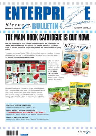 BULLETIN                                                                                                                                                                     19.06.09 Issue 22




THE MAIN BOOK CATALOGUE IS OUT NOW!
Over 150 new products, more Kleeneze exclusive products, and extensions of our
already popular ranges – yes, it’s the launch of the new Main Book! 140 glossy
pages of fantastic, affordable, sought-after products that your customers are going
to love.

This season, we have a whopping 150 brand new products peppered throughout the pages.
Already a proven best-seller it’s been upgraded and is now our staring front-cover product -
the Ultimate Onion and Vegetable Chopper.

                                                                                                                                                                                                                                                                                                                                           Other new features
 Q-Tech
                                                                                                                                                                                                                                                                                                                            CAR & GARDEN




                 Exclusive to
                                                                                            The ultimate                                               in car care!                                                                                                                                                                        include more of
                                                                                                                                                                                                                                   Best
                                                                                                       BEFORE                       AFTER                                                                                         Seller
                                                             CLEANS AND



                                                                                                                                                                                                                                                                                                                                           Kleeneze own-label
                                                              POLISHES
                                                               IN ONE
                                                             APPLICATION

                                                                                                                                                                                    BEFORE

                                                       Q-Tech

                                                                                                                                                                                                                                                                                                                                           products, as well as
                                                                                                                                                                                     AFTER
                                                       Car Wash                                                                                                                                                                                                   BEFORE
                                                       & Wax                                          USE ON:                  REMOVES:
                                                       This super-concentrated,                      Alloy wheels              Brake dust      
                                                                                                                                                                                                                                                                   AFTER
                                                       high wax cleaner is                         Chrome wheels               Road grime      
                                                       fast-acting, biodegradable                    Plastic trims            Traffic film  



                                                                                                                                                                                                                                                                                                                                           lines exclusive to
                                                       and economical.                                                       Carbon deposits 
                                                       Cleans and polishes in one                                                                                                 RESTORES COLOUR AND SHINE TO
                                                       application. 1 litre.                                                                                                           VEHICLE PAINTWORK
                                                       Code 049409-2C                           Q-Tech Alloy Wheel Cleaner
                                                                                                Use this regularly to maintain the original                                   Q-Tech Cut  Polish
                                                       £6.50                                    appearance of your alloy wheels. It will quickly rid                          For professional results every time, Cut And
                                                                                                                                                                                                                                                             Q-Tech Scratch Remover

                                                                                                                                                                                                                                                                                                                                           us. Our Q-Tech
                                                                                                them of brake dust and other forms of everyday                                Polish is a must. An astonishing product, it
                                                                                                dirt, grease and grime. Solvent-free,                                         will enhance the colour, gloss and shine of                                    Watch surface scratches on your car disappear - no
                                                               Best                             non-corrosive, non-abrasive, non-toxic and                                    your vehicle's paintwork. 500ml.                                               matter what the colour. Simply pour some Q Tech on a
                                                              Seller                            non-flammable. 500ml.                                                         Code 029270-2C                                                                 cloth, wipe on and buff off for a perfect finish. 150ml.
                                                                                                Code 029211-2C            £6.50 £13.00 per litre                              £7.50 £15.00 per litre                                                         Code 017523-2C          £15.00        £10.00 per 100ml



                                                                                                                                                                                                         CLEANING POWER
                                                                                                                                                                                                          OF MICROFIBRE                                                                                                                    Car Care range,
                                                                                                                                                                                                                                                                                                                                           for instance, was a
                                                                                                         BEFORE               AFTER                    UNTREATED           TREATED                                                                                            BEFORE              AFTER


                               UNTREATED                                                                                     CLEANS OLD                     CLEANS TO A BRILLIANT SHINE                                                                                            REVITALISES UPHOLSTERY
                                                                                                                              AND WORN
                                                                                                                                TYRES                          REMOVES DIRT AND GRIME                                                                                                 QUICK AND EASY TO USE
                                                                                                                                                              KEEPS WINDOWS MIST FREE



                                                                                                                                                                                                                                                                                                                                           massive success – so we’ve
                                                                                    new                                    BLACKENS TYRES
                                                                                                                            TO A NEW LOOK
                                                                                                                                                               AND INCREASES VISIBILITY                                                                                                  IDEAL FOR FRESH OR
                                                                                                                                                                                                                                                                                           DRIED-IN STAINS
                                                                                                                          FINISH - PROTECTS
                                                        Q-Tech                                                               TYRES FOR A                       Q-Tech Windscreen                                                                                                           CLEANS DEEP DOWN
                                                        Applicator Brush                                                     LONGER LIFE                       Cleaner With
                                                        Don't use a rag or an old
                                                                                                                                                               De-Mist                                                                                                               Q-Tech Carpet 
                                                        toothbrush - to achieve the best
                                                                                                                       Q-Tech Tyre
                                                                                                                                                                                                                                                                                                                                           extended the collection.
                                 TREATED                                                                                                                       Clean your windscreen to a                                                                                            Upholstery
                                                        results you need to use this                                                                           sparkly shine with this high quality
                                                        Applicator Brush.                                              Black                                   Cleaner. Removing all types of             new                                                                        Shampoo
 Q-Tech Clear View                                      Great for tackling most car                                    Give those old tyres a new              dirt, marks and grime, it also                                     USE WET OR DRY                                     Rejuvenate your car's upholstery
 A product every driver should own - it literally       chores, this brush comes in                                    lease of life with this                 reduces glare and keeps your                                                                                          with this powerful Shampoo.
 ensures you always have a clear view. It works by      handy when applying polish or                                  fantastic formula. As well as           windows mist free. 250ml.                                                                                             Cleaning deep down, it will give
 forming an invisible film, which effectively repels    wax, dusting vents or cleaning                                 cleaning and restoring tyres,
                                                                                                                                                               Code 078514-2C                          Chenille Duster Mitt                                                          the upholstery a really thorough
 rain or spray - and can reduce windscreen wiper        leather, alloy wheels, upholstery                              it protects them for a longer                                                   Now you can give that prided car of yours a real                              clean. Ideal for quickly getting rid
 use by a huge 70%. Apply with a cloth or simply        and more.                                                      life - and blackens them for            £6.00                                   showroom finish - simply by using this mighty Mitt!                           of fresh and dried-in stains.
                                                        Code 078395-2C                                                 a 'new look' finish. 500ml.             £24.00 per litre                        As well as buffing the bodywork up to a brilliant                             Quick and easy to use. 500ml.
 add it to your washer reservoir. 250ml.
                                                                                                                       Code 078387-2C                                                                  shine, it sees off dirt, grease, grime and moisture
 Code 049379-2C                                         £3.00                                                                                                                                                                                                                             Code 078484-2C
 £6.00                                                                                          new                    £7.50 £15.00 per litre                                     new                  too. Can be used either wet or dry.
                                                                                                                                                                                                                                                                       new                £6.00 £12.00 per litre
             £2.40 per 100ml                                                                                                                                                                           Code 078425-2C         £6.00
                                                 30 days Money Back Guarantee on all products                                                                                                                 FREE Home Delivery
130                                                                                                                                                                                                                                                                                                                     131




And rounding it off to be a summer of success, Greeneze/Outdoor
Issue 2 is now available as well. Issue 2 has a fresh new look with a
cover change and we’ve also re-sequenced our more seasonal
products in the catalogue to make it relevant to your customers
coming up to summer. Plus, there are even some price reductions.




 MAIN BOOK AUTUMN / WINTER ISSUE 1
 Available in all relevant kits from Monday 15 June.

 HEALTH  BEAUTY AUTUMN / WINTER ISSUE 1
 **AVAILABLE IN ALL RELEVANT KITS LATE JUNE.**
 Order (packs of 50) on UK code: 05754 / ROI code: 05894 £6.00/€9.00.

 GREENEZE / OUTDOOR LIFE ISSUE 2
 Order (packs of 50) on UK code: 05495 / ROI code: 05509 £6.00/€9.00.




                                                                                                               560-068-02
 