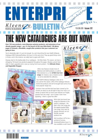 BULLETIN                                                                                                                                                                                         19.06.09 Issue 22




THE NEW CATALOGUES ARE OUT NOW!
Over 150 new products, more Kleeneze exclusive products, and extensions of our
already popular ranges – yes, it’s the launch of the new Main Book! 140 glossy
pages of fantastic, affordable, sought-after products that your customers are
going to love.
You’re absolutely right. It’s just not enough. So, we’re launching the new Health & Beauty
Catalogue AND Greeneze/Outdoor Life issue 2 at the same time. They say good things come
in threes, and in this instance, we really have to agree with them.
Anyway, back to the leading lady of our catalogues – the Main Book. This season, we have a
whopping 150 brand new products peppered throughout the pages. Already a proven best-
seller it’s been upgraded and is now our staring front-cover product - the Ultimate Onion
and Vegetable Chopper.
                                                                                                                                                                                                  Other new features include more of
                                                                                                                                                                                                  Kleeneze own-label products, as well as
                                                                                                                                                                                                 lines exclusive to us. Our Q-Tech Car Care
                                                                                                                                                                                                 range, for instance, was a massive success
                                                                                                                                                                                                 – so we’ve extended the collection.
                                                                                                                                                                                        Our Health & Beauty Catalogue is also set to
                                                                                                                                                                                        be a winner this season. 20% of the Catalogue features
                                                                                                                                                                                        brand new products and we’ve brought back some of our
                                                                                                                                                                                        more popular ranges too.
                                                                                                                                                                                   Summer’s here and feet that have been covered up for
                                                                                                                                                                                   months are about to see the light of day once more, so it
                                                                                                                                                                                  stands to reason that our front cover features our hugely
                                                                                                                                                                                  popular foot care range – but to make it even more
                                                                                                                                                                                  appealing – there’s a great free offer!
                                                                                                                                                                                                                                                                                                                         We’ve also two brand new
                                                                                                                                                                                                                                                                                                                  BABY




                                                                                                                                                                                                                                                                                                                         ranges for Kleeneze in this
                                                                      PACK OF 2                                                                                                                               SET OF 8
                                                                                                                                                                                                                            NEW
                                                                                                                                                                                                                             TO
                                                                                                                                                                                                                         KLEENEZE
                                                                                                                                                                                                                                                                                                                         season’s catalogue – the
                                                                                                                                                       Set Of 8

                                                                                                                                                                                                                                                                                                                         Men’s Skin Care range plus
                                                                                                                                                       Socket Covers
                                                                                                                                                       Sockets pose a hazard - so make sure
                                                                                                                                                       you've got yours covered, with this set
                                                                                                                                                       of 8 Socket Covers. Simply plug in,
                                                                                  Elli & Raff Embossed                                                 and they’ll prevent your young child
                                                                                  Changing Mats                                                        from inserting their fingers or objects


                                                                                                                                                                                                                                                                                                                         the eagerly-awaited Baby
                                                        PACK OF 4                                                                                      into them.
                                                                                  Soft and cosy, these mats provide the
                 Elli & Raff Wash Cloths                                          perfect place to change your baby on.                                Code 069833-2J             £3.00
                 Super soft, these cute cloths co-ordinate with                   100% polyester, with waterproof vinyl
                 the rest of the Elli & Raff range. 100% cotton.                  inner. Size 69 x 46cm (27 x 18").
                 Machine washable. Size 24cm (91⁄2") square.                      Machine washable.
                                                                                                                                                                                                                                                                             • Reversible car sign


                                                                                                                                                                                                                                                                                                                         Care range. And, back by
                 Code 069272-2J          £7.00                                    Code 069230-2J        £9.00                                                                                                                                                                • Ideal for when you
                                                                                                                                                       Multi Purpose                                                                                                           take the grandkids
                                                                                                                                                       Twist Lock                                                                                                              out and about
             Elli & Raff Cuddle Towel                                                                                     Elli & Raff                  Put a stop to your young
             After bath time, gently cuddle your baby warm                                                                Buggy                        child opening cupboards
             and dry with this ultra cosy towel.


                                                                                                                                                                                                                                                                                                                         popular demand, are our
                                                                                                                                                       with this self adhesive                                                   Reversible Baby/Child On Board Sign
             Features adorable design.                                                                                    Blanket                      Multi Purpose Twist Lock.
                                                                                                                          No buggy is complete                                                                                   Alert fellow drivers that you have your baby or child on board with this sign.
             100% cotton.                                                                                                                              Worthwhile to have on
                                                                                                                          without this comforting                                                                                Printed on both sides - ‘Baby On Board’ on one and ‘Child On Board’ on the
             Machine washable.                                                                                                                         cupboards
                                                                                                                          blanket - which your                                                                                   other. Simply attach to the rear windscreen.
             L76 x W76cm (30 x 30").                                                                                                                   containing bleach etc.
             Code 069574-2J
                                                                                                                          little one will just love
                                                                                                                                                       Code                                                                      Code 069582-2J          £3.50
                                                                                                                          snuggling up to. High


                                                                                                                                                                                                                                                                                                                         Norfolk Lavender
             £12.00                                                                                                       quality, it will keep them   069841-2J
                                                                                                                          cosy and warm from top       £3.00
                                                                                                                          to toes. 100% polyester.
                                                                                                                          Machine washable.
                                                                                                                          Size 60 x 90cm
                                                                                                                          (231⁄2 x 351⁄2").
                                                                                                                          Code
                                                                                                                          069418-2J
                                                                                                                          £9.00                                                                                                                                                                                          products too.
                                                                                                                                                       Toilet Lock
                                                                                                                          Bathroom                     Another hazard in the
                                                                                                                          Toy Bag                      home - so make sure



                                                                                                                                                                                                                                                                                                                         And rounding it off to be a
                                                                                                                                                       you have this Toilet                                                                 SET OF 2
                                                                                                                          Keep all those fun
                                                                                                                          bathroom toys neatly         Lock in place.
                                                                                                                          together and out of the      Self adhesive, the
                                                                                                                          way with this Toy Bag.       secure lock will make
                                                                                                                          It's not only great for      sure your small child
                                                                                                                          storing them but helps       can't lift up the toilet



                                                                                                                                                                                                                                                                                                                         summer of success,
                                                                                                                          drain them too.              seat. Reducing the
                                                                                                                          Includes suction cups.       risk of trapping little
                                                                                                                          Code
                                                                                                                                                       fingers                                                              Cord Lock Up
                                                                                                                                                       Code                                                                 Yet another hazard that's very important to consider
                                                                                                                          069426-2J                                                                                         - stray cords and wires. This gadget means you
                                                                                                                                                       069868-2J
                                                                                                                          £4.00                        £2.50                                                                can quickly wind and hide them away - preventing


                                                                                                                                                                                                                                                                                                                         Greeneze/Outdoor Issue 2 is
                                                                                                                                                                                                                            your little one from hurting themselves or
                                                                                                                                                                                                                            becoming entangled. Set of 2.
                                                                                                                                                                                                                            Code 070173-2J          £4.50

        26                              Enjoy complete peace of mind with our 30 day money back guarantee                                                                                        Everything you order is delivered FREE to your door                                                              27
                                                                                                                                                                                                                                                                                                                         now available as well. Issue 2
                                                                                                                                                                                                                                                                                                                                                              CONTINUED ON NEXT PAGE




                                                                            560-068-02
 
