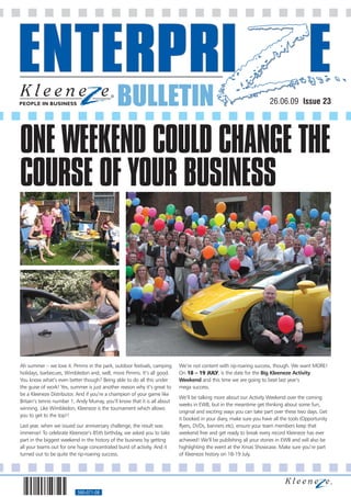 BULLETIN                                                               26.06.09 Issue 23




ONE WEEKEND COULD CHANGE THE
COURSE OF YOUR BUSINESS




Ah summer – we love it. Pimms in the park, outdoor festivals, camping      We’re not content with rip-roaring success, though. We want MORE!
holidays, barbecues, Wimbledon and, well, more Pimms. It’s all good.       On 18 – 19 JULY, is the date for the Big Kleeneze Activity
You know what’s even better though? Being able to do all this under        Weekend and this time we are going to beat last year’s
the guise of work! Yes, summer is just another reason why it’s great to    mega success.
be a Kleeneze Distributor. And if you’re a champion of your game like
                                                                           We’ll be talking more about our Activity Weekend over the coming
Britain’s tennis number 1, Andy Murray, you’ll know that it is all about
                                                                           weeks in EWB, but in the meantime get thinking about some fun,
winning. Like Wimbledon, Kleeneze is the tournament which allows
                                                                           original and exciting ways you can take part over these two days. Get
you to get to the top!!
                                                                           it booked in your diary, make sure you have all the tools (Opportunity
Last year, when we issued our anniversary challenge, the result was        flyers, DVDs, banners etc), ensure your team members keep that
immense! To celebrate Kleeneze’s 85th birthday, we asked you to take       weekend free and get ready to break every record Kleeneze has ever
part in the biggest weekend in the history of the business by getting      achieved! We’ll be publishing all your stories in EWB and will also be
all your teams out for one huge concentrated burst of activity. And it     highlighting the event at the Xmas Showcase. Make sure you’re part
turned out to be quite the rip-roaring success.                            of Kleeneze history on 18-19 July.




                           560-071-08
 