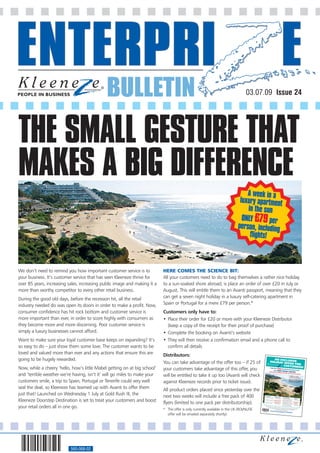 BULLETIN                                                                            03.07.09 Issue 24




THE SMALL GESTURE THAT
MAKES A BIG DIFFERENCE
                                                                                                                                 A week in a
                                                                                                                              luxury apartment
                                                                                                                                 in the sun
                                                                                                                               ONLY £79 per
                                                                                                                             person, including
                                                                                                                                  flights!



We don’t need to remind you how important customer service is to           HERE COMES THE SCIENCE BIT:
your business. It’s customer service that has seen Kleeneze thrive for     All your customers need to do to bag themselves a rather nice holiday
over 85 years, increasing sales, increasing public image and making it a   to a sun-soaked shore abroad, is place an order of over £20 in July or
more than worthy competitor to every other retail business.                August. This will entitle them to an Avanti passport, meaning that they
During the good old days, before the recession hit, all the retail         can get a seven night holiday in a luxury self-catering apartment in
industry needed do was open its doors in order to make a profit. Now,      Spain or Portugal for a mere £79 per person.*
consumer confidence has hit rock bottom and customer service is            Customers only have to:
more important than ever, in order to score highly with consumers as       • Place their order for £20 or more with your Kleeneze Distributor
they become more and more discerning. Poor customer service is               (keep a copy of the receipt for their proof of purchase)
simply a luxury businesses cannot afford.                                  • Complete the booking on Avanti’s website
Want to make sure your loyal customer base keeps on expanding? It’s        • They will then receive a confirmation email and a phone call to
so easy to do – just show them some love. The customer wants to be           confirm all details
loved and valued more than ever and any actions that ensure this are       Distributors:
going to be hugely rewarded.                                                                                                                                  AN EXCL
                                                                                                                                                         HOLIDAY OFUSIVE
                                                                           You can take advantage of the offer too – if 25 of                                         FER FOR
                                                                                                                                                                   CUSTOMER
Now, while a cheery ‘hello, how’s little Mabel getting on at big school’   your customers take advantage of this offer, you                              FROM   ONLY
                                                                                                                                                                             S!
                                                                                                                                                                     £79 PER PERSON INCLU
                                                                                                                                                               WITH AVAN
                                                                                                                                                                         TI HOLIDAY PASS
                                                                                                                                                                                            DING FLIGHTS
                                                                                                                                                      - JUST PLACE                          PORT
                                                                                                                                                                   AN ORDER OF

and ‘terrible weather we’re having, isn’t it’ will go miles to make your
                                                                                                                                                                               OVER £20 IN

                                                                           will be entitled to take it up too (Avanti will check
                                                                                                                                                                                           JULY OR AUGU
                                                                                                                                                                                                        ST
                                                                                                                                                                                                      • 7 nights in
                                                                                                                                                                                                                     a luxury
                                                                                                                                                                                                         self-catering
                                                                                                                                                                                                                       apartment


customers smile, a trip to Spain, Portugal or Tenerife could very well
                                                                                                                                                                                                      • See over for
                                                                                                                                                                                                                       details of


                                                                           against Kleeneze records prior to ticket issue).
                                                                                                                                                                                                        fabulous resorts
                                                                                                                                                                                                                          in Spain,
                                                                                                                                                                                                        Portugal and
                                                                                                                                                                                                                       Tenerife




seal the deal, so Kleeneze has teamed up with Avanti to offer them         All product orders placed since yesterday over the
just that! Launched on Wednesday 1 July at Gold Rush III, the              next two weeks will include a free pack of 400                     Travel dates:
                                                                                                                                                                     Holiday price:
                                                                                                                                              01/07/09 - 31/10/09                        Accommodation



Kleeneze Doorstep Destination is set to treat your customers and boost
                                                                                                                                                                     £49 per booking                         :          Flights:
                                                                                                                                                                                         Self-catering apartmen
                                                                                                                                              01/11/09 - 31/01/10                       Spain, Portugal          t      Not included



                                                                           flyers (limited to one pack per distributorship).
                                                                                                                                                                    £79 per person                       or Tenerife
                                                                                                                                                                                        Self-catering apartmen
                                                                                                                                             01/02/10 - 31/12/10                        Mainland Spain          t      Included
                                                                                                                                                                    £49 per booking                      or Portugal
                                                                                                                                                                                       Self-catering apartmen



your retail orders all in one go.
                                                                                                                                                                                       Spain, Portugal         t       Not included
                                                                                                                                                                                                        or Tenerife
                                                                                                                                               Simply place your
                                                                                                                                                                 order for £20
                                                                                                                                                                               or more with

                                                                           * The offer is only currently available in the UK (ROI/NL/DE
                                                                                                                                                     (your receipt will
                                                                                                                                                                        show their Distribu your Kleeneze Distributor
                                                                                                                                                                  and complete             tor accoun
                                                                                                                                                                                 your booking at: t number)
                                                                                                                                          56073313
                                                                                                                                                        www.avan           ti-passport.co
                                                                                                                                                                                         m/KTPC
                                                                             offer will be emailed separately shortly).




                           560-068-02
 