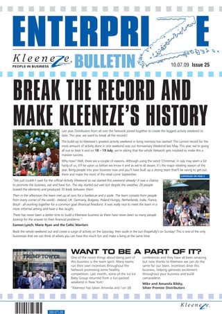 BULLETIN                                                                10.07.09 Issue 25




BREAK THE RECORD AND
MAKE KLEENEZE’S HISTORY             Last year, Distributors from all over the Network joined together to create the biggest activity weekend to
                                    date. This year, we want to break all the records!
                                    The build-up to Kleeneze’s greatest activity weekend in living memory has started! The current record for the
                                    most amount of activity done in one weekend was our Anniversary Weekend last May. This year, we’re going
                                    all out to beat it and on 18 – 19 July, we’re asking that the whole Network gets involved to make this a
                                    massive success.
                                    Why now? Well, there are a couple of reasons. Although using the word ‘Christmas’ in July may seem a bit
                                    hasty of us, it’ll be upon us before we know it and as we’re all aware, it’s the major retailing season of the
                                    year. Bring people into your business now and you’ll have built up a strong team that’ll be raring to get out
                                    there and make the most of the retail come September.                                      CONTINUED ON PAGE 3

“We just couldn’t wait for the official Activity Weekend so we started this weekend already! It was a chance
to promote the business, eat and have fun. The day started out wet but despite the weather, 20 people
braved the elements and produced 70 leads between them.
Then in the afternoon the team met up at ours for a barbecue and a sizzle. The team consists from people
from every corner of the world - Ireland, UK. Germany, Bulgaria, Poland Hungry, Netherlands, India, France,
Brazil - all working together for a common goal (financial freedom). It was really nice to meet the team in a
more informal setting and have a few laughs.
There has never been a better time to build a Kleeneze business as there have never been so many people
looking for the answer to their financial problems.”
Eamon Lynch, Marie Ryan and the Celtic Warriors
Book the whole weekend out and create a surge of activity on the Saturday, then sizzle in the sun (hopefully!) on Sunday! This is one of the only
businesses that we can think of where you can have this much fun and make a living at the same time.




                                           WANT TO BE A PART OF IT?
                                           One of the nicest things about being part of          conferences and they have all been amazing
                                           this business is the team spirit. Many teams          but now thanks to Kleeneze we can do the
                                           run their own incentives throughout the               same for our team. Incentives drive this
                                           Network promoting some healthy                        business, helping generate excitement
                                           competition. Last month, some of the Ice Ice          throughout your business and build
                                           Baby Group returned from a fun-packed                 camaraderie.
                                           weekend in New York!                                  Mike and Amanda Bibby,
                                           “Kleeneze has taken Amanda and I on 28                Silver Premier Distributors




                           560-071-08
 