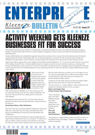 BULLETIN                                                             24.07.09 Issue 27




ACTIVITY WEEKEND GETS KLEENEZE
BUSINESSES FIT FOR SUCCESS
‘British Retail Consortium warns of death of UK high streets,’ screamed one headline this week. ‘Over 3000 lose their jobs every day in
recession,’ warned another. Add to the mix a swine flu epidemic sweeping the nation and you’d be forgiven for thinking that these are
indeed bad times…
However, EWB headlines are completely the opposite, because there continues to be a massive theme of excitement about the business
surging through the network. More people than ever are turning to Kleeneze as a solution for their money and career troubles and
Distributors are determined to use this recession, not only to boost their businesses, but to help others turn their situations around.
Loads of you took the opportunity to come together for the Kleeneze Activity Weekend on 18 – 19 July, but we know that this is just the tip
of the iceberg. During this time, an activity weekend should be a regular occurrence for you to build your business up. Looking at the
pictures and hearing your stories, we know it’s fun (this one seemed to encompass even more imaginative ways of spreading the word than
usual!) and at the same time incredibly productive for your sponsoring and sales. So make sure you book a regular weekend for your teams
in your diaries!

                                             “We are part of Andy        We had a 20ft x 30ft pitch on which to set out our tables. On our
                                             and Jane Connor’s           site, we had a large gazebo plus a smaller one with tables to work
                                             Synergie Group and four     on (demonstrate). It was quite windy so we had great fun
                                             of the team are located     demonstrating the bubble swords!
                                             in various areas (Hull,     Sunday was an even better turnout and there was oodles of flyers
                                             Doncaster, Leeds and        giving out and names taken for follow up information.
                                             Whitby!) Trying to find a
                                                                         This was a first for us - a good weekend - tired but elated with the
                                             suitable meeting place
                                                                         excitement of achieving another first for our group.”
                                             we decided on York.
                                                                         Robert and Angela Clark
After us all putting our catalogues out in the morning, we met           (Group Victory), Gold Distributors
at a retail park and split up to carry out carding and flyering in the
local area. Then we all went to a nearby pub for a meal and a            “Here is the Dream
sizzle together!                                                         Team in the West
                                                                         Midlands enjoying
Although there were only a few of us, we had a great time and
                                                                         each others
shared lots of ideas around the table afterwards. Looking forward to
                                                                         company and
the next one!
                                                                         taking part on the
Jill and Dave Mason, Silver Distributors
                                                                         Kleeneze Activity
“We didn’t have the usual activity weekend! Angela and I along with      Weekend.”
Mike Lunn, Fiona Deans and son, Craig, and David Pursey went             Dave and
along to the Bedfordshire County Show at the Old Warden Park             Lynn Bole,
in Befordshire.                                                          Gold Distributors
We’d booked a plot for the weekend to speak to people about the          “We decided on a slightly different mode of transport to take us to
opportunity and demonstrate some of our products. The idea was to        the different towns and villages in Cheshire last weekend via the
raise our profile, as well as moving as much product as we could.        Cheshire Canal Ring!
The field was massive and the reported turnout was around 20,000.                                                        CONTINUED ON NEXT PAGE




                           560-071-08
 