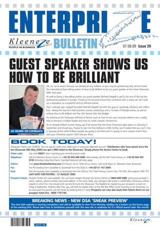 BULLETIN                                                                   07.08.09 Issue 29




GUEST SPEAKER SHOWS US
HOW TO BE BRILLIANT                   Ok, ok, we’re aware that you are already all very brilliant, so you may be questioning why we’ve chosen
                                      the international best-selling author of How to Be Brilliant to be our guest speaker at the Xmas Showcase.
                                      Well, here goes:
                                      As well as being a top-selling author, our guest speaker Michael Heppell is said to be one of the top ten
                                      professional speakers in Europe. Thanks to his business know-how combined with a sharp wit, he’s built
                                      up a reputation as a powerful and an effective trainer.
                                      Over a decade ago, Heppell founded Michael Heppell Ltd with the goal to ‘positively influence one million
                                      lives’. Along the way he’s held business courses, workshops and a number of lifestyle events, as well as
                                      writing How to Be Brilliant and Five Star Service One Star Budget.
                                      His training at the Showcase will look at factors such as how to turn your business dreams into a reality,
                                      how to become a brilliant leader and how to create massive momentum.
                                      As an already brilliant human being, you’ll be aware that the Xmas Showcase takes place on Saturday 5
                                      September and should you choose to tap into that brilliance a little further, you’ll realise that you can’t miss
AS HEARD ON EZEREACH                  it, because all the other brilliant people are going to be there and it’s going to be a massive event! Kick
                                      start your Christmas season! We’ll see you there.


BOOK TODAY!
Showcase Tickets cost £20/€30. You can pay by credit card, debit card or using your Kleeneze account. Distributors who have joined since the
last Showcase (9th May 2009) can get a FREE ticket to the Showcase. Simply phone the Service Centre to book.
Order code:        Use code 00027 when inputting your normal product order
Telephone:         Call the Kleeneze Service Centre on +44 (0) 844 848 5000. Alternatively, call the NIA Ticket Factory on +44 (0) 844 581
                   0745 (Monday-Friday 9am-5pm). Standard National call rates apply.
Online:            Visit www.theticketfactory.com (24 hours). Go to ‘View all our events’ and scroll down to ‘Kleeneze Xmas Showcase’.
Fax:               Fax the booking form (available to download from the DSA) to +44 (0)121 767 3849.
Post:              Post the booking form (available to download from the DSA) to The Ticket Factory, Centre Core, The NEC, Birmingham, B40 1NT.
                   LAST DATE FOR POSTING – 27 AUGUST 2009.
Prospect tickets: Prospect tickets are now available. You can book straight through the Service Centre on 0844 848 5000, giving your prospect’s
                  name, address, phone number and email address. In the same week, your prospect will receive a confirmation email (you will be
                  copied in) which he / she should print out and bring to the Showcase. The deadline for registering your prospects is noon on
                  Friday 4 September. Anytime after that, you will have to register them at the NIA Box Office at the morning of the Showcase, so
                  try and avoid the queues and the hassle by booking them in early. Prospects can now also book their tickets direct on our
                  prospect ticket line - 0800 1181100.


                      BREAKING NEWS - NEW DSA ’SNEAK PREVIEW‘
The new DSA website is nearing completion and will be available to view from Monday midday via a button on the home page
of the existing DSA. Please take time to familiarise yourself with the new site in readiness for it’s official launch later this month.




                         560-071-08
 