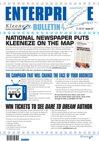 BULLETIN                                                                    21.08.09 Issue 31



NATIONAL NEWSPAPER PUTS
KLEENEZE ON THE MAP
Last Friday, we let you know about The Sun’s new employment campaign. By Saturday, your quick response had
already put us on the media map, alongside other big name brands such as Tesco, Dominos and Royal Mail.
Sunemployment was introduced after figures last week showed the jobless total hitting a 14-year high of 2.44
million. The national daily reported that redundancies are running at more than 3,000 a day. The huge
campaign is set to hit a whopping 3,028,302 people, many of whom are either out of work or looking for a
more secure employment alternative.
The free jobs listing service also gives job hunters the opportunity to fill out their details online at no cost to
attract employers. It’s a ready-made sponsoring opportunity that you need to take advantage of!
As was seen in Saturday’s publication, many of you jumped at this once-in-a-blue-moon chance to advertise
for free in Britain’s most read newspaper. Please let us know about your successes with Sunemployment, as
the newspaper will be looking to publish stories of success and so will EWB! ewb@kleeneze.co.uk.
To post your advert for FREE in The Sun, visit thesun.co.uk/postajob.



THE CAMPAIGN THAT WILL CHANGE THE FACE OF YOUR BUSINESS
                          Kleeneze’s brand new TV advertising campaign is on           • Get some tips on how to use PR to drive your business
                          everyone’s mind at the moment, and with only two             • Incredible prize draws on the day for ordering Retail Kits,
                         weeks left until the official launch, we’re gearing up for      Helen E cosmetics sets and tickets for the New Year Showcase
                                      an amazing Xmas Showcase.                        • Be the first to see exciting new products and take a look at
                                      Here’s some of the stuff you can look              Kleeneze products on test
                                      forward to:                                      • Get your hands on our unique Christmas plan that you can
       AS SEEN ON                      • You’re going to be the first to see our         take away to help boost your earning opportunity this season


     TV
                                         TV ad campaign - find out how to use
                                                                                       Oh and there’ll be more! Much, much more!
                                         it effectively
                                                                                       Book your tickets today! Guest tickets - book on-line
                                       • Discover how to achieve four weeks’           through the DSA, or call 8000 118 1100!
                                         sales in just three




WIN TICKETS TO SEE DARE TO DREAM AUTHOR
He brought you the best-selling Dare to Dream and Work to Win, as well         •   Stay permanently focused
as Success Happens and Work as a Team. It is, of course, the fabulous Dr       •   Why your personal dreams are vital to your individual success
Tom Barrett and, courtesy of Knowledge is King, EWB has two tickets            •   How to keep yourself, and those on your team, motivated
worth £20 each to give away for his one-off evening seminar.                   •   How to lead, inspire, and teach your team
The Power of Focus live evening event will show you how to:                    For a chance to win two tickets to the Power of Focus (26 August, 7 –
                                                                               10pm at Blue Mountains Golf & Conference Centre, Binfield, Bracknell,
•   Conquer self-doubt and live with authority
                                                                               Berkshire), simply email EWB with feedback on Network meetings – why
•   Clarify your thinking
                                                                               you attend them and how they help you. All entries to be received by
•   Strengthen your resolve
                                                                               12noon on Monday 24 August. The winner will be picked randomly and
•   Take charge of your life and future
                                                                               notified immediately. ewb@kleeneze.co.uk.
•   Accelerate your success




                             560-071-08
 