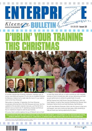 BULLETIN                                                                                  04.09.09 Issue 33




D’UBLIN’ YOUR TRAINING
THIS CHRISTMAS

                                    XMAS SHOWCASE SPEAKERS




It’s another intensive day of training, motivation, inspiration and, of                      to share their stories with you, as well as provide you with invaluable
course, more thrills and surprises! It’s set to be an incredible Christmas                   training on how to increase your sales, up your sponsoring and build
for Kleeneze in Ireland, but to really make the most of it, you need to                      up your performance to achieve far greater levels of success.
come to the Xmas Showcase!                                                                   We’ll be hearing from Gold Premier Executive Distributors, John and
Taking place on Saturday 12 September, the Xmas Showcase                                     Hazel Stephen, as well as Silver Executive Distributor Ken Rooney; Silver
incorporates all the best bits of the NIA Showcase and more. You’ll be                       Distributor, Patricia Kinchin and Gold Distributor, Niall McKenna.
updated on the very latest corporate news plus, you’ll be the first in                       As with every Kleeneze Showcase, there’s also the chance to bag some
Ireland to see our brand new TV advertising campaign and find out                            real bargains, save some money and take away a little something to
how to maximise its impact to work for your business.                                        help you boost your earning opportunity this season.
Of course, there’s another explosive line-up of Network stars on hand

  THE KLEENEZE IRELAND XMAS SHOWCASE TAKES PLACE ON SATURDAY 12 SEPTEMBER AT THE RADISSON SAS HOTEL,
     DUBLIN AIRPORT. DOORS OPEN AT 11AM FOR A 12 NOON START AND TICKETS ARE JUST €5 PER DISTRIBUTOR.
*Please note, due to new hotel regulations, you will no longer be able to consume your own food within the Radisson. Should you wish to bring your own lunch to the event, please be
aware that you will be asked to take your food off the premises.




                                 560-071-08
 