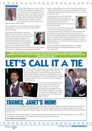 CONTINUED FROM PAGE 1

                     The lovely Niall McKenna was up next. This Gold      though, and she decided to give it a shot. It was an immediate success
                     Distributor chose Kleeneze when at the age of        – Patricia and Gerard hit 10% in their first month, despite a bad bout
                     51, he realised that a future living off the State   of baby blues, started sponsoring and their business is now moving up
                     pension was scary to say the least. He told us of    in leaps and bounds.
                     all the things he’s learned, including the joy of    The day ended with a spot-on training from
                     helping others and importance of teamwork,           Gold Premier Distributor John Stephen. The
                     honesty, good communications, trust and              former Distributor of the Year started with a little
                     respect. We certainly won’t be giving in to our      history of the business from Bristol to
obstacles anymore after his speech.                                       Accrington, stressing that now the services are in
After a spot of lunch and a bit of bargain bagging (Cabouchon,            place to move forward.
singing reindeers – it’s all about Christmas!), it was on to the          He pointed out a fact that made everyone laugh
afternoon’s training.                                                     – the one thing everyone has in common; no
                                                                          one wanted to be a Kleeneze Distributor. It’s a fact that might make
Silver Distributor Patricia Kinchin opened the
                                                                          you think next time you’re sponsoring and someone says no! His
afternoon’s events with her very wry and moving
                                                                          training was refreshingly to the point – geared around sponsoring and
testimonial. With a husband working long hours
                                                                          driving your business forward. After being in the business for over 15
for little wage, a pregnant Patricia was not
                                                                          years, he’s certainly aware of the obstacles Distributors can face, but
looking forward to Christmas 2008. However,
                                                                          equally could show us how to overcome them and go on to become a
even when she bumped into the very successful,
                                                                          massive success story.
very verbose Tim Murphy it wasn’t enough to
sway her to take up Kleeneze. She just didn’t                             The Ireland Showcases are always great events – a completely
believe you could make any money from the business. Living in fear of     fantastic atmosphere and brilliantly personal training on top.
bringing home a new baby to no money began to take its toll,              Roll on January 16!

      SPEECHES FROM THE KLEENEZE IRELAND XMAS SHOWCASE WILL BE COMING TO THE DSA SOON,
   HOWEVER, IF YOU CAN’T WAIT, LOG ON NOW TO HEAR ALL THE AUDIO AND SEE THE VIDEO FROM THE NIA
                                      XMAS SHOWCASE TODAY!




LET’S CALL IT A TIE              For one poor soul, the Xmas Showcase was a rather traumatic event.
                                 We could imagine that Greek hero Achilles had much the same
                                 reaction upon being shot in the heel with a poisoned arrow that
                                 Michael Khatkar had when professional chef Nigel Smith cut his tie
                                 off at the Xmas Showcase. Ok, that’s a slight overreaction, as Achilles
                                 actually died, but all the same – we believe a little part of Michael
                                   died that day too.
                                                              This is why we were overjoyed when our
                                                              Head of Network Development was
                                                             brought back to his former jubilant
                                                             tie-wearing self when Nigel arrived at
                                                            HQ this week to present him with a new
                                                            tie and matching cufflinks too! We hope
                                                           you and your new tie will be very happy
                                                           together, Michael!




 THANKS, JANET’S MUM!
 “In the early hours of this morning a lady called in to LBC (London radio station) asking for advice on where she could get stick-on soles for
 her shoes as she couldn’t find any in the shops. My mother, who had been leafing through the latest catalogue pack I had left with her,
 called the programme straight away and, while the lady was still on the line, plugged our catalogue saying she could get them from Kleeneze
 at £4 for a set.
 The presenter confirmed that Kleeneze was ‘that catalogue that comes through the door and is collected’ and thanked my mum for calling
 in. The lady was also very grateful. Great publicity for Kleeneze to all those late listeners to LBC.”
 Janet Mulley, Senior Distributor




                                                                                               18.09.09 Issue 35 ENTERPRIZE WEEKLY BULLETIN
 