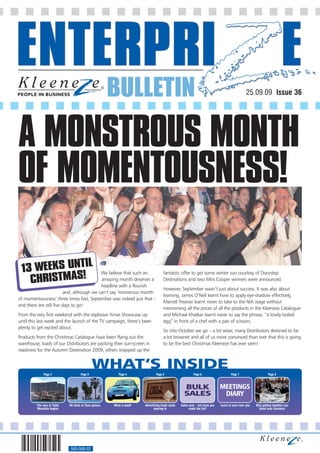 BULLETIN                                                                               25.09.09 Issue 36




A MONSTROUS MONTH
OF MOMENTOUSNESS!

             IL
 13 WEEKS UNT
   CHRISTMAS!
                                            We believe that such an                fantastic offer to get some winter sun courtesy of Doorstep
                                            amazing month deserves a               Destinations and two Mini Cooper winners were announced.
                                            headline with a flourish
                                                                                   However, September wasn’t just about success. It was also about
                          and, although we can’t say ‘monstrous month
                                                                                   learning. James O’Neil learnt how to apply eye-shadow effectively,
of momentousness’ three times fast, September was indeed just that –
                                                                                   Marcell Treanor learnt never to take to the NIA stage without
and there are still five days to go!
                                                                                   memorising all the prices of all the products in the Kleeneze Catalogue
From the very first weekend with the explosive Xmas Showcase up                    and Michael Khatkar learnt never to say the phrase, “a lovely boiled
until this last week and the launch of the TV campaign, there’s been               egg” in front of a chef with a pair of scissors.
plenty to get excited about.
                                                                                   So into October we go – a lot wiser, many Distributors destined to be
Products from the Christmas Catalogue have been flying out the                     a lot browner and all of us more convinced than ever that this is going
warehouse, loads of our Distributors are packing their sun-screen in               to be the best Christmas Kleeneze has ever seen!
readiness for the Autumn Destination 2009, others snapped up the


                                              WHAT’S INSIDE
              Page 2                 Page 3               Page 4             Page 5                     Page 6                    Page 7                    Page 8



                                                                                                 BULK                      MEETINGS
                                                                                                 SALES                      DIARY
         The race to Table   90 shots of Ouzo please   What a week!   Advertising leads come   Sales soar – but have you   Learn to earn near you   Why getting together can
         Mountain begins                                                    pouring in               made the list?                                  boost your business




                             560-068-02
 