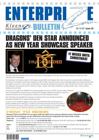 BULLETIN                                                             09.10.09 Issue 38



DRAGONS’ DEN STAR ANNOUNCED
AS NEW YEAR SHOWCASE SPEAKER
                                                                                                           11 WEEKS UNTI
                                                                                                                        L
                                                                                                            CHRISTMAS!




This week, Gold Rush attendees were the first to hear that our guest speaker for the New Year Showcase will be none other than multi-
millionaire, Duncan Bannatyne.
The charismatic, no-nonsense investor on the hugely successful BBC2 show Dragons’ Den made his way from a poverty-stricken childhood to
becoming one of England’s best-known entrepreneurs. With no skills or previous business acumen, Bannatyne began his entrepreneurial life with
one single ice cream van. It was his drive, and that alone, that took him through his journey from ‘King of the 99s’ with Duncan’s Super Ices to
multi-millionaire nursing home owner to where he is today – director of Bannatyne Enterprises, overseeing health clubs, a casino, housing
developments and hotels.
Quoted on The Sunday Times 2009 Rich List as having wealth to the tune of £320m, Duncan holds an OBE and
was recently awarded an honorary Doctor of Science from Glasgow Caledonian University for services to
business and charity and an honorary Doctor of Business from the University of Teesside.
Over 30 charities have benefited from Duncan’s involvement and he has recently launched the
Bannatyne Charitable Trust to support worthwhile causes.
In short, he is one of Britain’s biggest success stories. At the Kleeneze New Year Showcase, the
television celebrity will be offering you a wealth of useful advice and business know how based on
his own life story. He’ll let you know the secrets of his success and will give you an exclusive insight
into the business acumen which has made him one of Britain’s wealthiest business men.


 HOW TO BOOK
 Showcase Tickets cost £20/€30. You can pay by credit card, debit card or using your Kleeneze account. Distributors who have
 joined since the last Showcase can get a FREE ticket to the Showcase. Simply phone the Service Centre to book.
 Order code: Use code 00027 when inputting your normal product order
 Telephone:     Call the Kleeneze Service Centre on +44 (0) 844 848 5000. Alternatively, call the NIA Ticket Factory on +44 (0) 844 581 0745
                (Monday-Friday 9am-5pm). Standard National call rates apply.
 Online:        Visit www.theticketfactory.com (24 hours). Go to ‘View all our events’ and scroll down to ‘Kleeneze New Year Showcase’.
 Fax:           Fax the booking form (available to download from the DSA) to +44 (0)121 767 3849.
 Post:          Post the booking form (available to download from the DSA) to The Ticket Factory, Centre Core, The NEC, Birmingham, B40 1NT.
                LAST DATE FOR POSTING – 29 DECEMBER 2009.




                            560-068-02
 