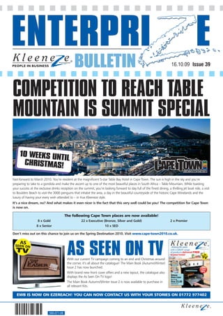 BULLETIN                                                                    16.10.09 Issue 39




COMPETITION TO REACH TABLE
MOUNTAIN IS SUMMIT SPECIAL
     10 WEEKS UNT
                 IL
      CHRISTMAS!

Fast-forward to March 2010. You’re resident at the magnificent 5-star Table Bay Hotel in Cape Town. The sun is high in the sky and you’re
preparing to take to a gondola and make the ascent up to one of the most beautiful places in South Africa – Table Mountain. While toasting
your success at the exclusive drinks reception on the summit, you’re looking forward to day full of the finest dining, a thrilling jet boat ride, a visit
to Boulders Beach to visit the 3000 penguins that inhabit the area, a day in the beautiful countryside of the historic Cape Winelands and the
luxury of having your every wish attended to – in true Kleeneze style.
It’s a nice dream, no? And what makes it even nicer is the fact that this very well could be you! The competition for Cape Town
is now on.

                                         The following Cape Town places are now available!
                   8 x Gold                          22 x Executive (Bronze, Silver and Gold)                             2 x Premier
                  8 x Senior                                         10 x SED

Don’t miss out on this chance to join us on the Spring Destination 2010. Visit www.cape-town2010.co.uk.




                                          AS SEEN ON TV
                                                                                                                                                                                                                                AW0902




                                                                                                                                                                                                            Autumn/Winter 2009 - Issue 2
                                                                                                                          with a GREAT range
                                                                                                                          of products delivered FREE
                                                                                                                          to your home!
                                          With our current TV campaign coming to an end and Christmas around
                                          the corner, it’s all about the catalogue! The Main Book (Autumn/Winter)              NON-STICK BAKING          GRILLING



                                          Issue 2 has now launched.
                                                                                                                                                                    THE IDEAL ALTERNATIVE TO KITCHEN FOIL



                                          With brand new front cover offers and a new layout, the catalogue also                  EASY CLEAN




                                                                                                                           Deluxe
                                          displays the As Seen On TV logo!                                                 Oven Liner
                                                                                                                           Was £7.50

                                          The Main Book Autumn/Winter Issue 2 is now available to purchase in              Now £5.00
                                                                                                                           Code 041572-2C


                                          all relevant Kits.
                                                                                                                           See page 5 for more details




   EWB IS NOW ON EZEREACH! YOU CAN NOW CONTACT US WITH YOUR STORIES ON 01772 977402



                            560-071-08
 