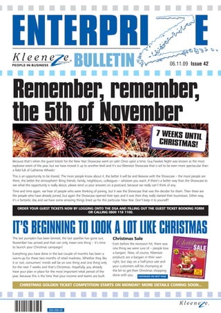 BULLETIN                                                                06.11.09 Issue 42




Remember, remember,
the 5th of November
                                                                                                          7 WEEKS UNTIL
                                                                                                           CHRISTMAS!

Because that’s when the guest tickets for the New Year Showcase went on sale! Once upon a time, Guy Fawkes Night was known as the most
explosive event of the year, but we have moved it up to another level and it’s our Kleeneze Showcase that is set to be even more spectacular than
a field full of Catherine Wheels!
This is an opportunity to be shared. The more people know about it, the better it will be and likewise with the Showcase – the more people are
there, the better the atmosphere! Bring friends, family, neighbours, colleagues – whoever you want. If there’s a better way than the Showcase to
see what this opportunity is really about, please send us your answers on a postcard, because we really can’t think of any.
Time and time again, we hear of people who were thinking of joining, but it was the Showcase that was the decider for them. Then there are
the people who have already joined, but again the Showcase opened their eyes and it was then they really started their businesses. Either way,
it’s a fantastic day and we have some amazing things lined up for this particular New Year. Don’t keep it to yourself!

   ORDER YOUR GUEST TICKETS NOW BY LOGGING ONTO THE DSA AND FILLING OUT THE GUEST TICKET BOOKING FORM
                                        OR CALLING 0800 118 1100.




IT’S BEGINNING TO LOOK A LOT LIKE CHRISTMAS
The last pumpkin has been binned, the last sparkler has gone out,         Christmas Sale
November has arrived and that can only mean one thing – it’s time         Even before the recession hit, there was
to launch your Christmas campaign!                                        one thing we were sure of – people love
Everything you have done in the last couple of months has been a          a bargain. Now, of course, Kleeneze
warm-up for these two months of retail madness. Whether they like         products are a bargain in their own
it or not, consumers’ minds will be on one thing and one thing only       right, but slap on a half-price sale and
for the next 7 weeks and that’s Christmas. Hopefully, you already         your customers will be chomping at
have your plan in place for the most important retail period of the       the bit to get their Christmas shopping
year, because this is the time that your income and teams are built.      done with you. CONTINUED ON NEXT PAGE


     CHRISTMAS GOLDEN TICKET COMPETITION STARTS ON MONDAY! MORE DETAILS COMING SOON...




                          560-068-02
 