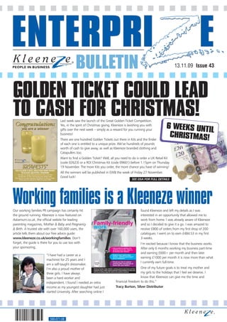 BULLETIN                                                                13.11.09 Issue 43




GOLDEN TICKET COULD LEAD
TO CASH FOR CHRISTMAS!           Last week saw the launch of the Great Golden Ticket Competition.
                                 Yes, in the spirit of Christmas giving, Kleeneze is lavishing you with
                                                                                                                6 WEEKS UNTI
                                 gifts over the next week – simply as a reward for you running your                         L
                                 business!
                                 There are one hundred Golden Tickets out there in Kits and the finder
                                                                                                                 CHRISTMAS!
                                 of each one is entitled to a unique prize. We’ve hundreds of pounds
                                 worth of cash to give away, as well as Kleeneze branded clothing and
                                 Catapullers too.
                                 Want to find a Golden Ticket? Well, all you need to do is order a UK Retail Kit
                                 (code 02623) or a ROI Christmas Kit (code 09601) before 1.15pm on Thursday
                                 19 November. The more Kits you order, the more chance you have of winning!
                                 All the winners will be published in EWB the week of Friday 27 November.
                                 Good luck!
                                                                                       SEE DSA FOR FULL DETAILS




Working families is a Kleeneze winner
Our working families PR campaign has certainly hit                                            found Kleeneze and left my details as I was
the ground running. Kleeneze is now featured on                                               interested in an opportunity that allowed me to
Askamum.co.uk, the official webite for leading                                                work from home. I was already aware of Kleeneze
parenting magazines, Mother & Baby and Pregnancy                                              and so I decided to give it a go. I was amazed to
& Birth. A trusted site with over 160,000 users, the                                          receive £800 of orders from my first drop of 200
article tells them about our free advice guide:                                               catalogues. I went on to earn £484.53 in my first
www.kleeneze.co.uk/workingfamilies. Don’t                                                     3 weeks.
forget, the guide is there for you to use too with                                            I’m excited because I know that the business works.
your sponsoring.                                                                              After only 6 months working my business part-time
                                                                                              and earning £600+ per month and then later
                       “I have had a career as a
                                                                                              earning £1000 per month it is now more than what
                       machinist for 25 years and I
                                                                                              I currently earn full-time.
                       am a self-taught dressmaker.
                       I’m also a proud mother of                                            One of my future goals is to treat my mother and
                       three girls. I have always                                            my girls to the holidays that I feel we deserve. I
                       been a hard worker and                                                know that Kleeneze can give me the time and
                       independent. I found I needed an extra              financial freedom to do this.”
                       income as my youngest daughter had just             Tracy Burton, Silver Distributor
                       started University. After searching online I




                          560-071-08
 