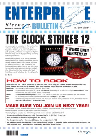 BULLETIN                                                                11.12.09 Issue 47




THE CLOCK STRIKES 12
Are you going to be celebrating the Kleeneze New Year
with us at the Gala Dinner on 9 January? It’s the
                                                                                                       2 WEEKS UNTI
biggest and the best (yes, ok, we’re biased) New Year
party going! Plus, where else are we going to all get the                                                          L
chance to gossip over the day’s proceedings while jiving
to the Bogus Brothers?!
                                                                                                        CHRISTMAS!
However, we’ve got loads to get through before the
evening’s events start, including an impressive line-up of
Network speakers, Dragons’ Den’s Duncan Bannatyne,
the reveal of Destination ‘X’ and the launch of our
brand new television advert! Plus, we have offers galore
for you, including the Opportunity Brochure and DVD
offer, Cabouchon, Mini Twist Sweeper offer, ‘Nigel
Smith Recommends’ offer, Oven Care Kit and Flyer offer.
Be there!



 HOW TO BOOK
 Showcase Tickets cost £20/€30. You can pay by credit card, debit card or using your Kleeneze account. Distributors who have
 joined since the last Showcase can get a FREE ticket to the Showcase. Simply phone the Service Centre to book.
 Order code: Use code 00027 when inputting your normal product order
 Telephone:     Call the Kleeneze Service Centre on +44 (0) 844 848 5000. Alternatively, call the NIA Ticket Factory on +44 (0) 844 581 0745
                (Monday-Friday 9am-5pm). Standard National call rates apply.
 Online:        Visit www.theticketfactory.com (24 hours). Go to ‘View all our events’ and scroll down to ‘Kleeneze New Year Showcase’.
 Fax:           Fax the booking form (available to download from the DSA) to +44 (0)121 767 3849.
 Post:          Post the booking form (available to download from the DSA) to The Ticket Factory, Centre Core, The NEC, Birmingham, B40 1NT.
                LAST DATE FOR POSTING – 29 DECEMBER 2009.



MAKE SURE YOU JOIN US NEXT YEAR!
As 2009 draws to a close, it’s important to reflect on the last 12 months; to tie up loose ends and to celebrate successes.
However, it’s equally important to look forward to the next 12 months...
This is why it’s great news that your Distributor Agreements are now extended to PERIOD 13, 2010!
• If you registered before 1 November 2008, the renewal fee for 2010 is ONLY £2.50/€3.50
• Your account will be automatically charged in mid January
• For all registrations after 1 November 2008, your first re-registration is FREE
• We will begin despatching your new ID with full details from Monday 14 December (Please note that all new Distributors that
  have registered since 1 November 2009 have already been issued with a 2010 ID)




                           560-071-08
 