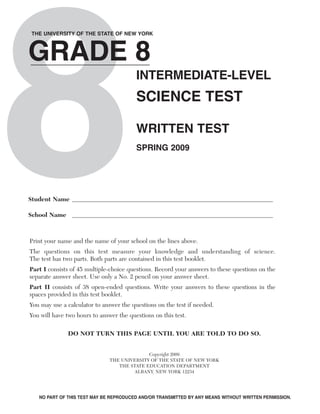 8
GRADE 8
THE UNIVERSITY OF THE STATE OF NEW YORK




                                         INTERMEDIATE-LEVEL
                                         SCIENCE TEST

                                         WRITTEN TEST
                                         SPRING 2009




Student Name

School Name



Print your name and the name of your school on the lines above.
The questions on this test measure your knowledge and understanding of science.
The test has two parts. Both parts are contained in this test booklet.
Part I consists of 45 multiple-choice questions. Record your answers to these questions on the
separate answer sheet. Use only a No. 2 pencil on your answer sheet.
Part II consists of 38 open-ended questions. Write your answers to these questions in the
spaces provided in this test booklet.
You may use a calculator to answer the questions on the test if needed.
You will have two hours to answer the questions on this test.

              DO NOT TURN THIS PAGE UNTIL YOU ARE TOLD TO DO SO.


                                             Copyright 2009
                               THE UNIVERSITY OF THE STATE OF NEW YORK
                                  THE STATE EDUCATION DEPARTMENT
                                        ALBANY, NEW YORK 12234




   NO PART OF THIS TEST MAY BE REPRODUCED AND/OR TRANSMITTED BY ANY MEANS WITHOUT WRITTEN PERMISSION.
 