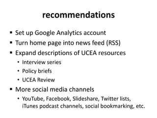 recommendationsSet up Google Analytics accountTurn home page into news feed (RSS)Expand descriptions of UCEA resourcesInterview seriesPolicy briefsUCEA ReviewMore social media channelsYouTube, Facebook, Slideshare, Twitter lists, iTunes podcast channels, social bookmarking, etc.