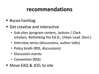 recommendations#uceahashtagGet creative and interactiveSub-sites (program centers, Jackson / Clark scholars, Rethinking the Ed.D., Urban Lead. Devt.)Interview series (discussions, author talks)Policy briefs (RSS, discussions)Discussion eventsConvention (RSS)Move EAQ & JCEL to site