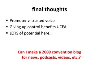 final thoughtsPromoter v. trusted voiceGiving up control benefits UCEALOTS of potential here…Can I make a 2009 convention blog for news, podcasts, videos, etc.?
