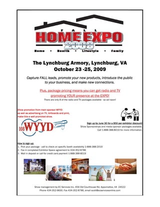 The Lynchburg Armory, Lynchburg, VA
                       October 23 -25, 2009
         Capture FALL leads, promote your new products, introduce the public
                    to your business, and make new connections.

                     Plus, package pricing means you can get radio and TV
                            promoting YOUR presence at the EXPO!
                          There are only 8 of the radio and TV packages available - so act soon!



Show promotion from main sponsor WYYD
as well as advertising on TV, billboards and print,
make this a well promoted show.

                                                                  Sign up by June 30 for a $50 per exhibitor discount!
                                                             Show Sponsorships and media sponsor packages available.
                                                                            Call 1-888-388-8019 for more information.




How to sign up:
1. Pick your package - call to check on specific booth availability 1-888-388-2019
2. Fax in completed Exhibitor Space agreement to 434-352-8786
3. Mail in deposit or call for credit card payment 1-888-388-8019




                Show management by EC Services Inc, 456 Old Courthouse Rd, Appomattox, VA 24522
                    Phone 434-352-9830, Fax 434-352-8786, email scott@ecservicesonline.com
 