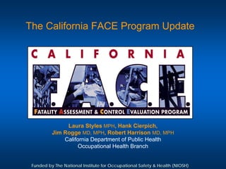 The California FACE Program Update




               Laura Styles MPH, Hank Cierpich,
          Jim Rogge MD, MPH, Robert Harrison MD, MPH
              California Department of Public Health
                    Occupational Health Branch


 Funded by The National Institute for Occupational Safety & Health (NIOSH)
 
