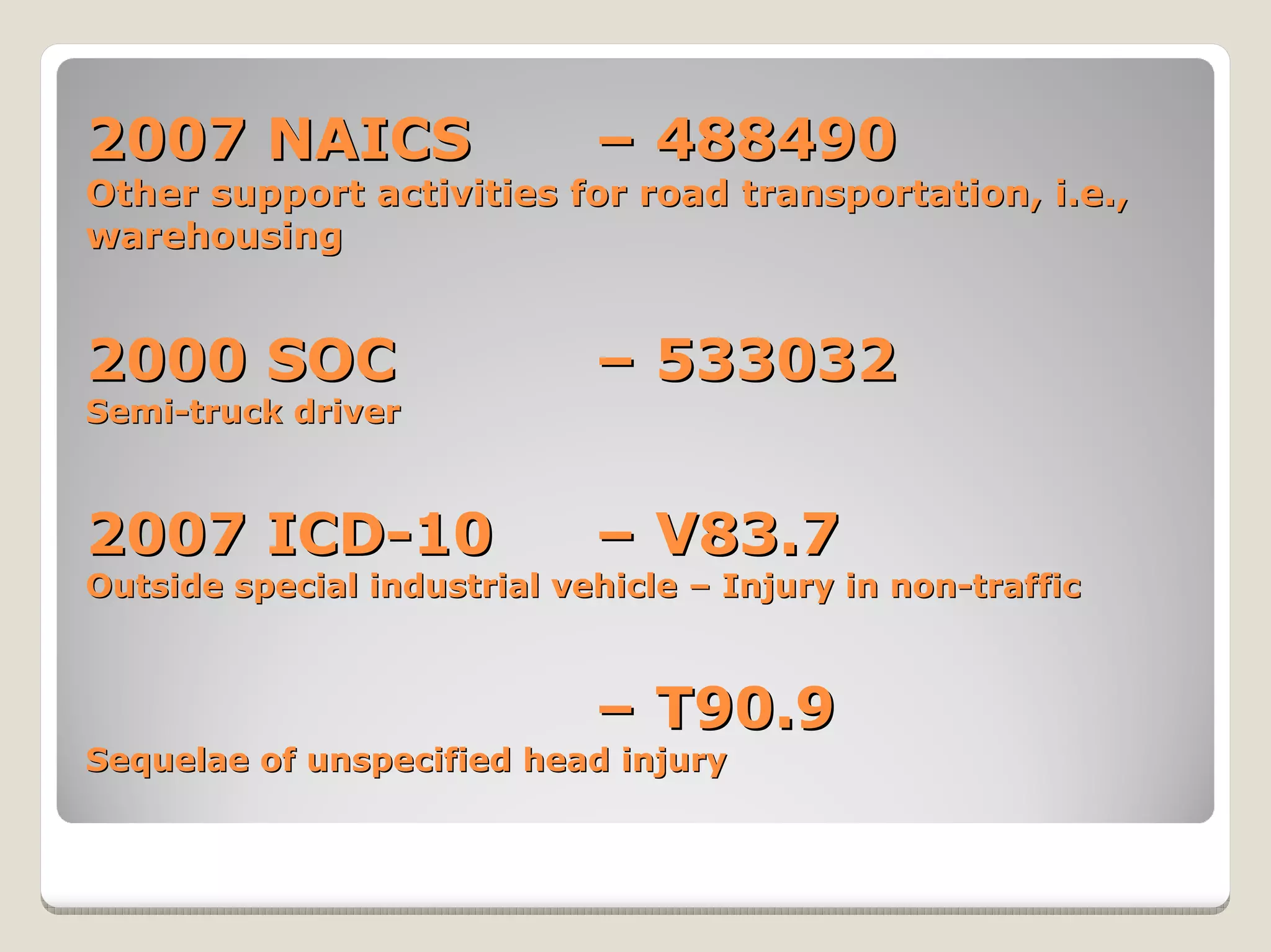 2007 NAICS                   – 488490
Other support activities for road transportation, i.e.,
warehousing


2000 SOC                     – 533032
Semi-truck driver



2007 ICD-10                  – V83.7
Outside special industrial vehicle – Injury in non-traffic



                             – T90.9
Sequelae of unspecified head injury
 