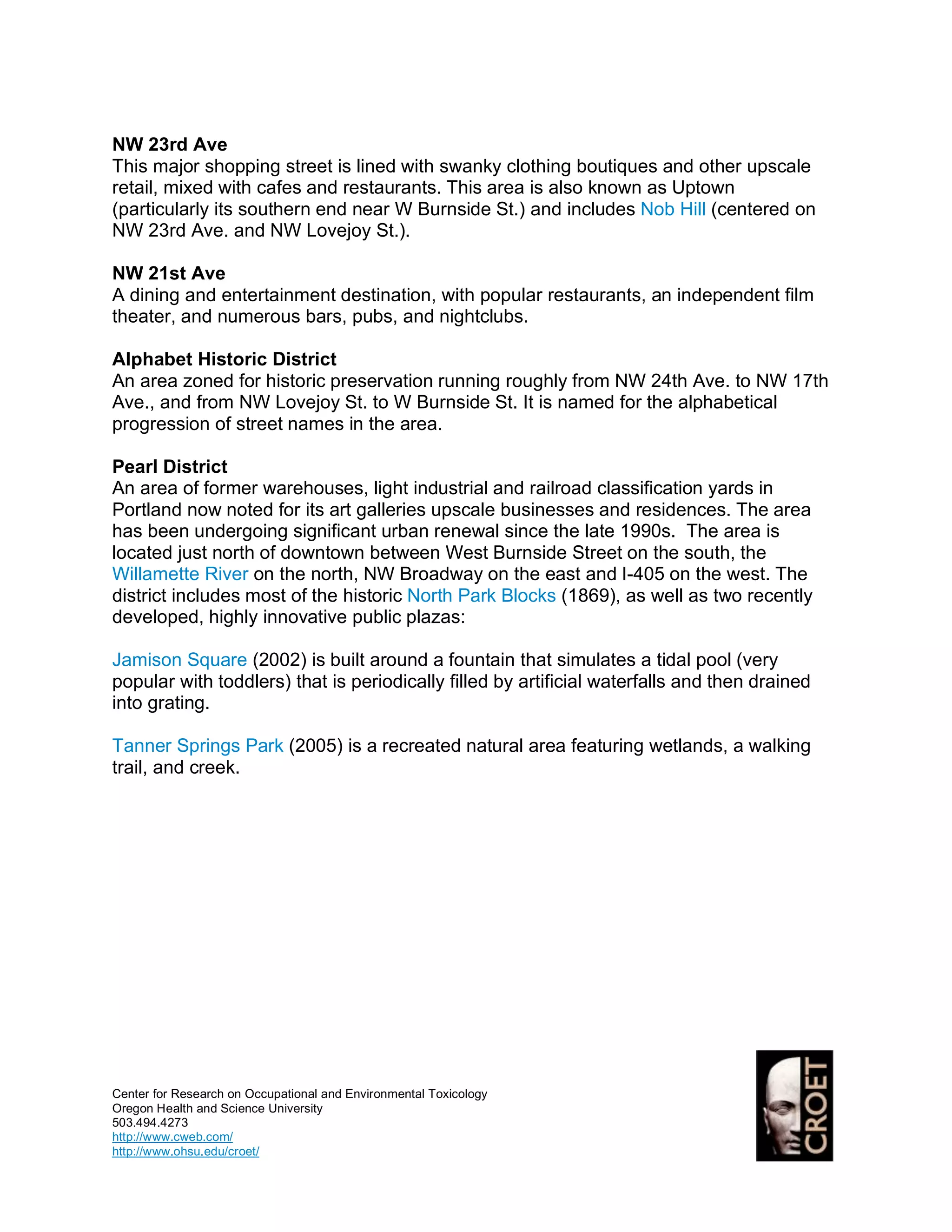 NW 23rd Ave
This major shopping street is lined with swanky clothing boutiques and other upscale
retail, mixed with cafes and restaurants. This area is also known as Uptown
(particularly its southern end near W Burnside St.) and includes Nob Hill (centered on
NW 23rd Ave. and NW Lovejoy St.).

NW 21st Ave
A dining and entertainment destination, with popular restaurants, an independent film
theater, and numerous bars, pubs, and nightclubs.

Alphabet Historic District
An area zoned for historic preservation running roughly from NW 24th Ave. to NW 17th
Ave., and from NW Lovejoy St. to W Burnside St. It is named for the alphabetical
progression of street names in the area.

Pearl District
An area of former warehouses, light industrial and railroad classification yards in
Portland now noted for its art galleries upscale businesses and residences. The area
has been undergoing significant urban renewal since the late 1990s. The area is
located just north of downtown between West Burnside Street on the south, the
Willamette River on the north, NW Broadway on the east and I-405 on the west. The
district includes most of the historic North Park Blocks (1869), as well as two recently
developed, highly innovative public plazas:

Jamison Square (2002) is built around a fountain that simulates a tidal pool (very
popular with toddlers) that is periodically filled by artificial waterfalls and then drained
into grating.

Tanner Springs Park (2005) is a recreated natural area featuring wetlands, a walking
trail, and creek.




Center for Research on Occupational and Environmental Toxicology
Oregon Health and Science University
503.494.4273
http://www.cweb.com/
http://www.ohsu.edu/croet/
 