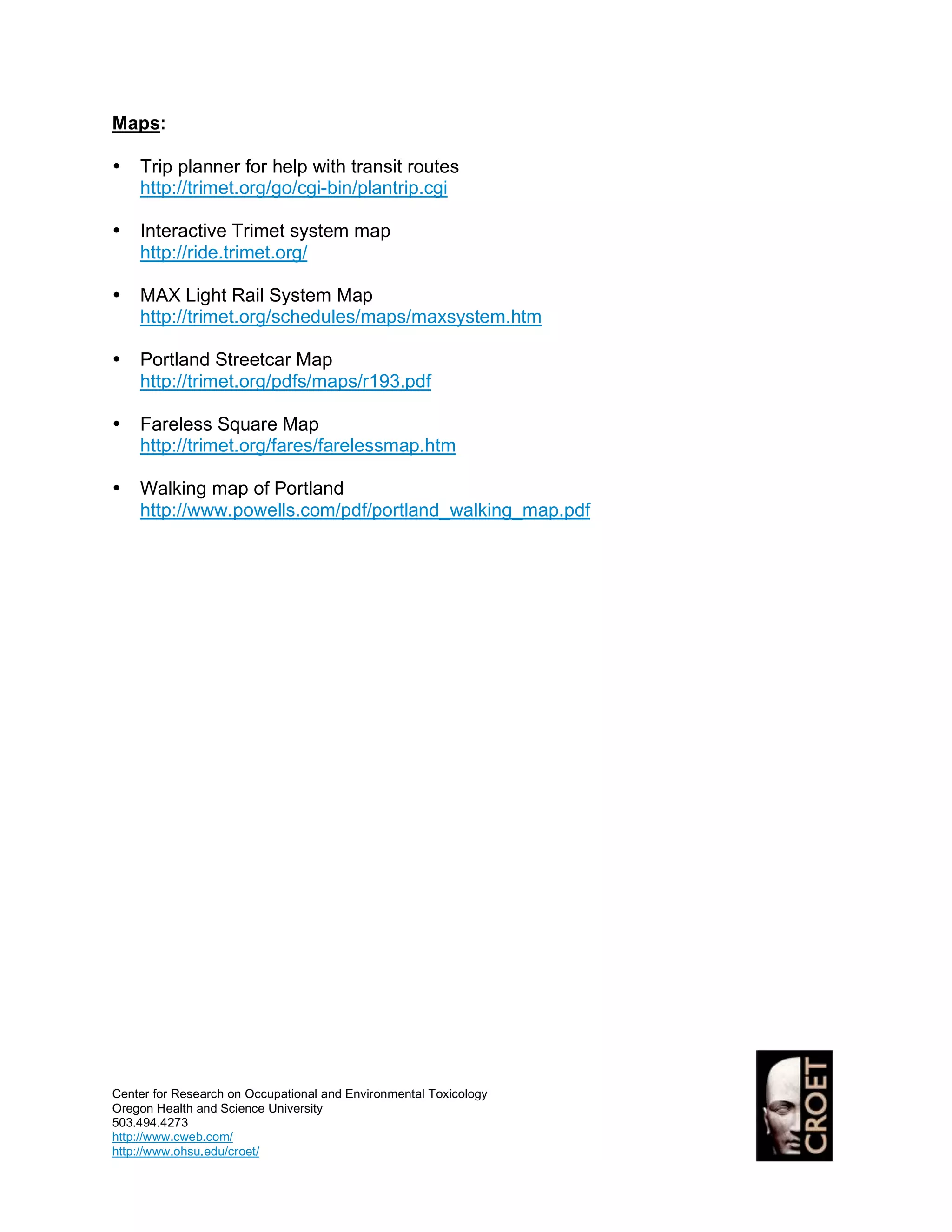 Maps:

•   Trip planner for help with transit routes
    http://trimet.org/go/cgi-bin/plantrip.cgi

•   Interactive Trimet system map
    http://ride.trimet.org/

•   MAX Light Rail System Map
    http://trimet.org/schedules/maps/maxsystem.htm

•   Portland Streetcar Map
    http://trimet.org/pdfs/maps/r193.pdf

•   Fareless Square Map
    http://trimet.org/fares/farelessmap.htm

•   Walking map of Portland
    http://www.powells.com/pdf/portland_walking_map.pdf




Center for Research on Occupational and Environmental Toxicology
Oregon Health and Science University
503.494.4273
http://www.cweb.com/
http://www.ohsu.edu/croet/
 