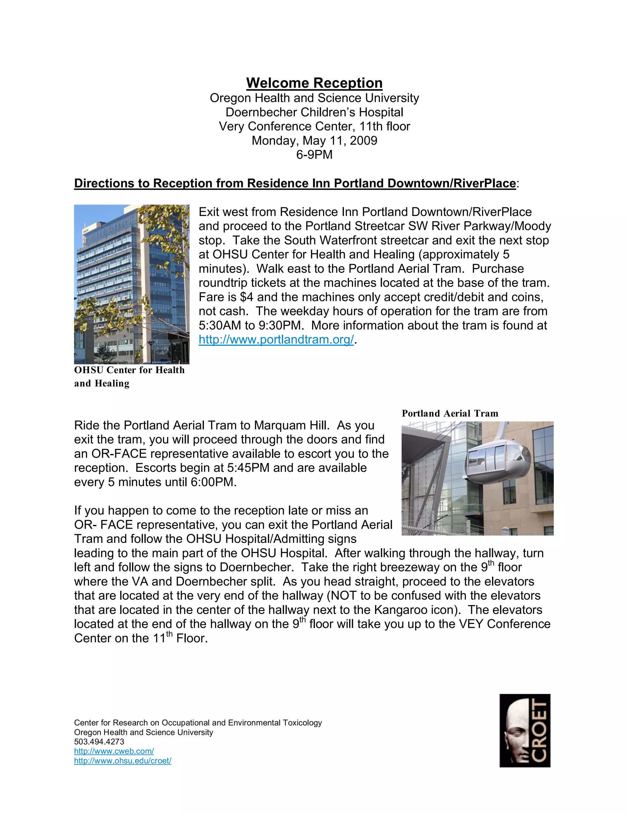 Welcome Reception
                                   Oregon Health and Science University
                                     Doernbecher Children’s Hospital
                                    Very Conference Center, 11th floor
                                         Monday, May 11, 2009
                                                 6-9PM

Directions to Reception from Residence Inn Portland Downtown/RiverPlace:

                                Exit west from Residence Inn Portland Downtown/RiverPlace
                                and proceed to the Portland Streetcar SW River Parkway/Moody
                                stop. Take the South Waterfront streetcar and exit the next stop
                                at OHSU Center for Health and Healing (approximately 5
                                minutes). Walk east to the Portland Aerial Tram. Purchase
                                roundtrip tickets at the machines located at the base of the tram.
                                Fare is $4 and the machines only accept credit/debit and coins,
                                not cash. The weekday hours of operation for the tram are from
                                5:30AM to 9:30PM. More information about the tram is found at
                                http://www.portlandtram.org/.

OHSU Center for Health
and Healing

                                                                     Portland Aerial Tram
Ride the Portland Aerial Tram to Marquam Hill. As you
exit the tram, you will proceed through the doors and find
an OR-FACE representative available to escort you to the
reception. Escorts begin at 5:45PM and are available
every 5 minutes until 6:00PM.

If you happen to come to the reception late or miss an
OR- FACE representative, you can exit the Portland Aerial
Tram and follow the OHSU Hospital/Admitting signs
leading to the main part of the OHSU Hospital. After walking through the hallway, turn
left and follow the signs to Doernbecher. Take the right breezeway on the 9th floor
where the VA and Doernbecher split. As you head straight, proceed to the elevators
that are located at the very end of the hallway (NOT to be confused with the elevators
that are located in the center of the hallway next to the Kangaroo icon). The elevators
located at the end of the hallway on the 9th floor will take you up to the VEY Conference
Center on the 11th Floor.




Center for Research on Occupational and Environmental Toxicology
Oregon Health and Science University
503.494.4273
http://www.cweb.com/
http://www.ohsu.edu/croet/
 