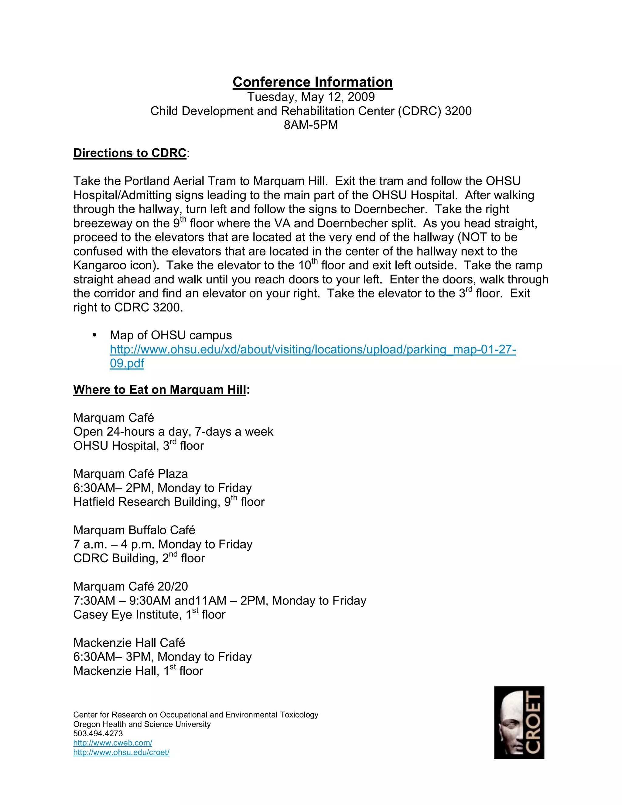 Conference Information
                                    Tuesday, May 12, 2009
                    Child Development and Rehabilitation Center (CDRC) 3200
                                          8AM-5PM

Directions to CDRC:

Take the Portland Aerial Tram to Marquam Hill. Exit the tram and follow the OHSU
Hospital/Admitting signs leading to the main part of the OHSU Hospital. After walking
through the hallway, turn left and follow the signs to Doernbecher. Take the right
breezeway on the 9th floor where the VA and Doernbecher split. As you head straight,
proceed to the elevators that are located at the very end of the hallway (NOT to be
confused with the elevators that are located in the center of the hallway next to the
Kangaroo icon). Take the elevator to the 10th floor and exit left outside. Take the ramp
straight ahead and walk until you reach doors to your left. Enter the doors, walk through
the corridor and find an elevator on your right. Take the elevator to the 3rd floor. Exit
right to CDRC 3200.

    •    Map of OHSU campus
         http://www.ohsu.edu/xd/about/visiting/locations/upload/parking_map-01-27-
         09.pdf

Where to Eat on Marquam Hill:

Marquam Café
Open 24-hours a day, 7-days a week
OHSU Hospital, 3rd floor

Marquam Café Plaza
6:30AM– 2PM, Monday to Friday
Hatfield Research Building, 9th floor

Marquam Buffalo Café
7 a.m. – 4 p.m. Monday to Friday
CDRC Building, 2nd floor

Marquam Café 20/20
7:30AM – 9:30AM and11AM – 2PM, Monday to Friday
Casey Eye Institute, 1st floor

Mackenzie Hall Café
6:30AM– 3PM, Monday to Friday
Mackenzie Hall, 1st floor


Center for Research on Occupational and Environmental Toxicology
Oregon Health and Science University
503.494.4273
http://www.cweb.com/
http://www.ohsu.edu/croet/
 