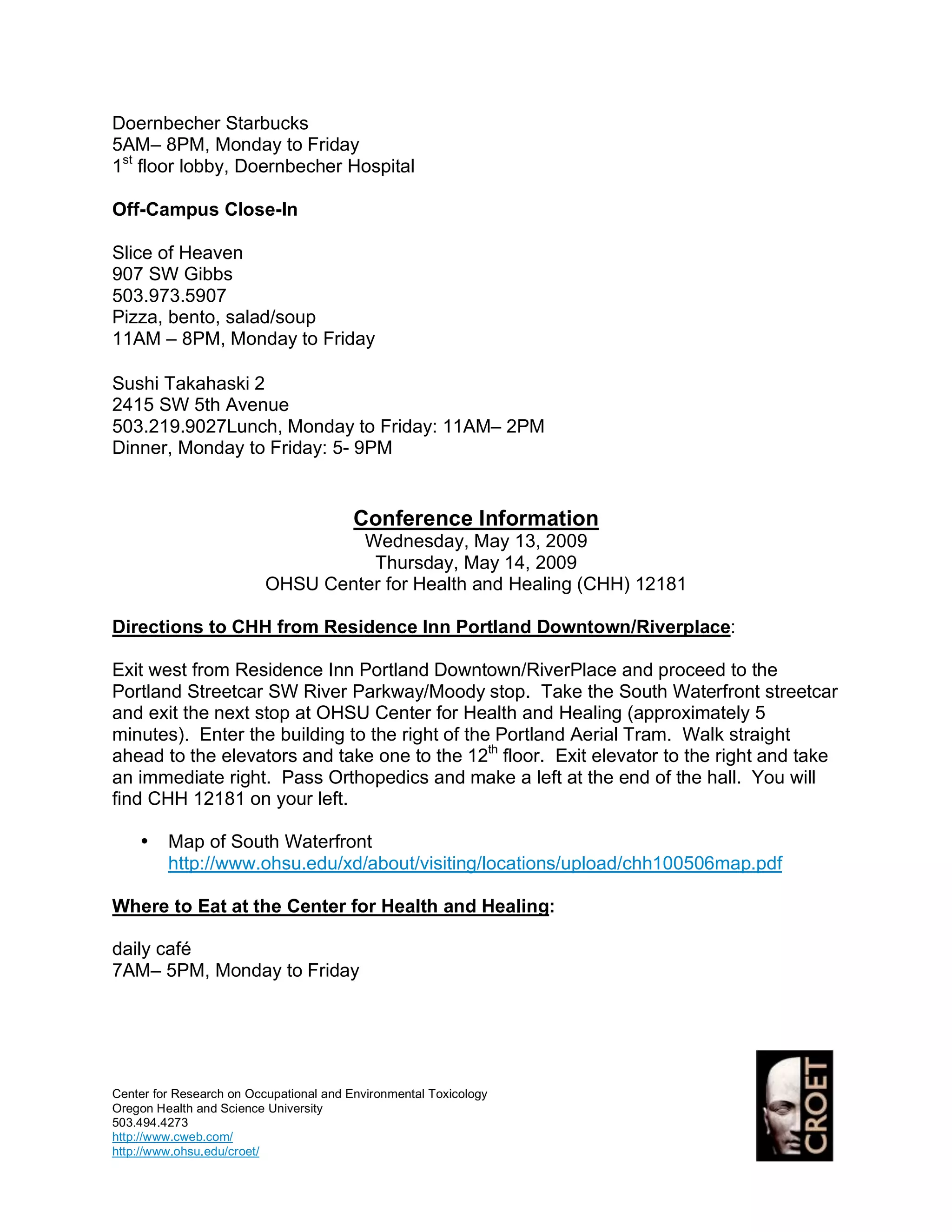 Doernbecher Starbucks
5AM– 8PM, Monday to Friday
1st floor lobby, Doernbecher Hospital

Off-Campus Close-In

Slice of Heaven
907 SW Gibbs
503.973.5907
Pizza, bento, salad/soup
11AM – 8PM, Monday to Friday

Sushi Takahaski 2
2415 SW 5th Avenue
503.219.9027Lunch, Monday to Friday: 11AM– 2PM
Dinner, Monday to Friday: 5- 9PM


                                         Conference Information
                                   Wednesday, May 13, 2009
                                    Thursday, May 14, 2009
                          OHSU Center for Health and Healing (CHH) 12181

Directions to CHH from Residence Inn Portland Downtown/Riverplace:

Exit west from Residence Inn Portland Downtown/RiverPlace and proceed to the
Portland Streetcar SW River Parkway/Moody stop. Take the South Waterfront streetcar
and exit the next stop at OHSU Center for Health and Healing (approximately 5
minutes). Enter the building to the right of the Portland Aerial Tram. Walk straight
ahead to the elevators and take one to the 12th floor. Exit elevator to the right and take
an immediate right. Pass Orthopedics and make a left at the end of the hall. You will
find CHH 12181 on your left.

    •    Map of South Waterfront
         http://www.ohsu.edu/xd/about/visiting/locations/upload/chh100506map.pdf

Where to Eat at the Center for Health and Healing:

daily café
7AM– 5PM, Monday to Friday




Center for Research on Occupational and Environmental Toxicology
Oregon Health and Science University
503.494.4273
http://www.cweb.com/
http://www.ohsu.edu/croet/
 