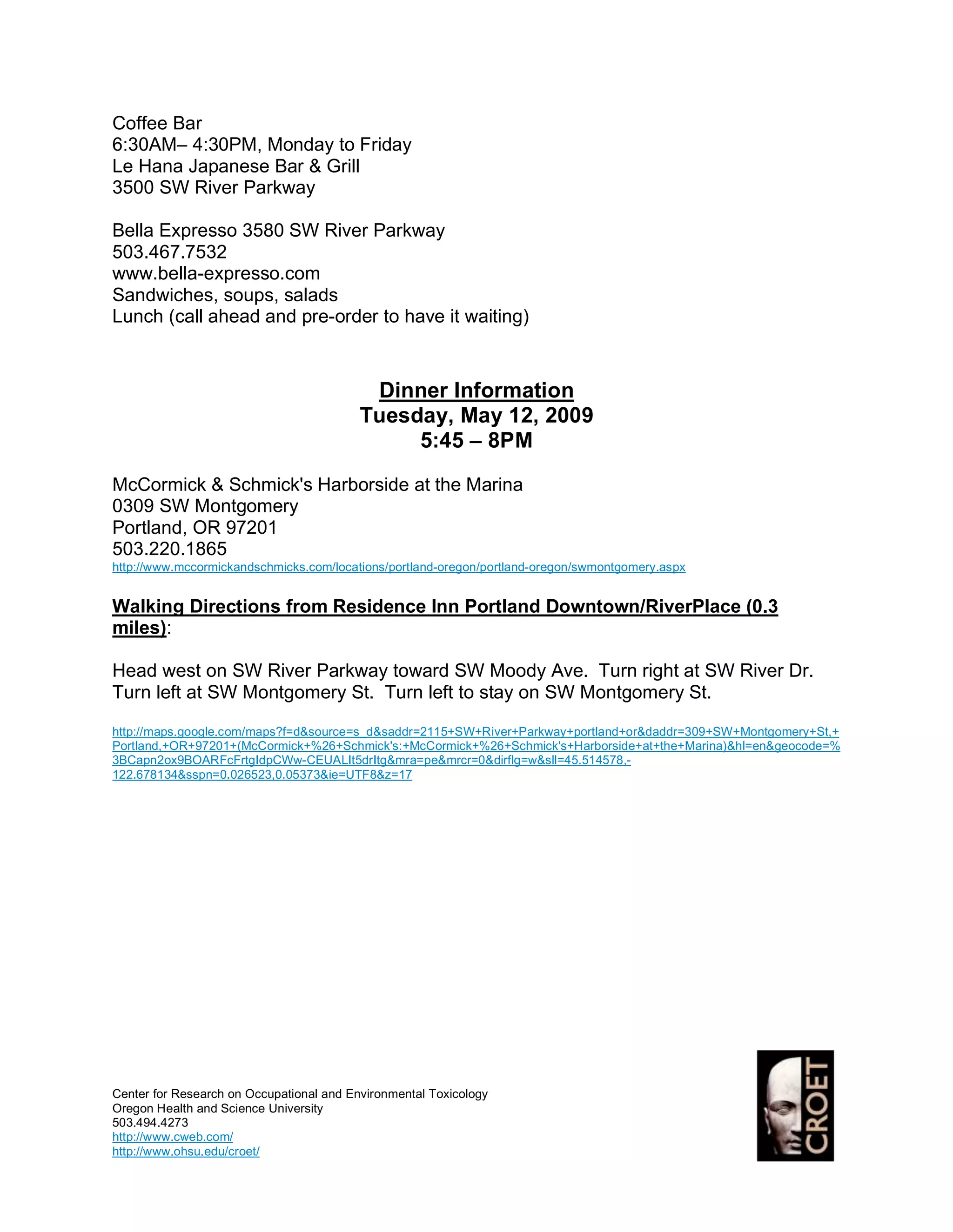 Coffee Bar
6:30AM– 4:30PM, Monday to Friday
Le Hana Japanese Bar & Grill
3500 SW River Parkway

Bella Expresso 3580 SW River Parkway
503.467.7532
www.bella-expresso.com
Sandwiches, soups, salads
Lunch (call ahead and pre-order to have it waiting)



                                           Dinner Information
                                          Tuesday, May 12, 2009
                                               5:45 – 8PM
McCormick & Schmick's Harborside at the Marina
0309 SW Montgomery
Portland, OR 97201
503.220.1865
http://www.mccormickandschmicks.com/locations/portland-oregon/portland-oregon/swmontgomery.aspx


Walking Directions from Residence Inn Portland Downtown/RiverPlace (0.3
miles):

Head west on SW River Parkway toward SW Moody Ave. Turn right at SW River Dr.
Turn left at SW Montgomery St. Turn left to stay on SW Montgomery St.
http://maps.google.com/maps?f=d&source=s_d&saddr=2115+SW+River+Parkway+portland+or&daddr=309+SW+Montgomery+St,+
Portland,+OR+97201+(McCormick+%26+Schmick's:+McCormick+%26+Schmick's+Harborside+at+the+Marina)&hl=en&geocode=%
3BCapn2ox9BOARFcFrtgIdpCWw-CEUALIt5drItg&mra=pe&mrcr=0&dirflg=w&sll=45.514578,-
122.678134&sspn=0.026523,0.05373&ie=UTF8&z=17




Center for Research on Occupational and Environmental Toxicology
Oregon Health and Science University
503.494.4273
http://www.cweb.com/
http://www.ohsu.edu/croet/
 