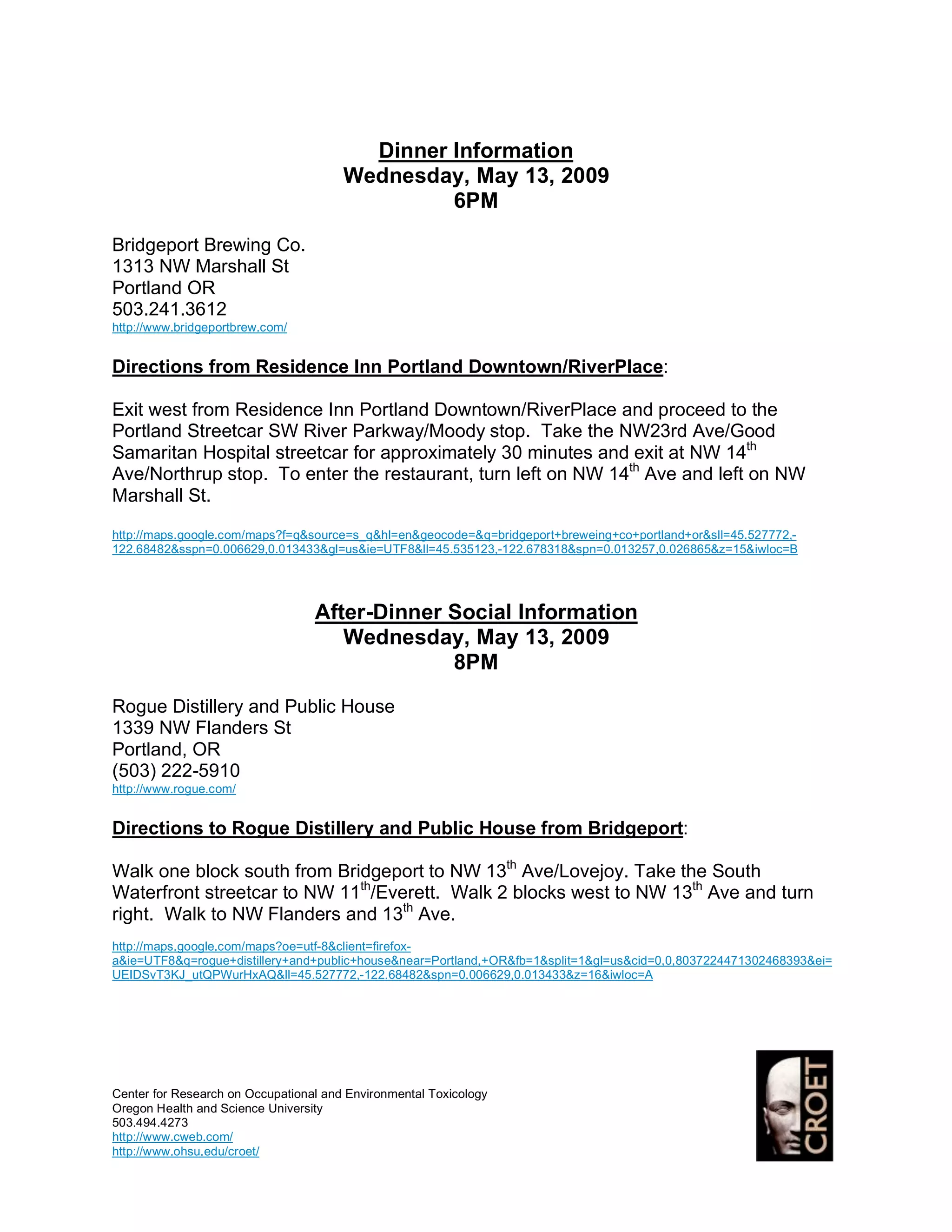 Dinner Information
                                       Wednesday, May 13, 2009
                                                6PM

Bridgeport Brewing Co.
1313 NW Marshall St
Portland OR
503.241.3612
http://www.bridgeportbrew.com/


Directions from Residence Inn Portland Downtown/RiverPlace:

Exit west from Residence Inn Portland Downtown/RiverPlace and proceed to the
Portland Streetcar SW River Parkway/Moody stop. Take the NW23rd Ave/Good
Samaritan Hospital streetcar for approximately 30 minutes and exit at NW 14th
Ave/Northrup stop. To enter the restaurant, turn left on NW 14th Ave and left on NW
Marshall St.
http://maps.google.com/maps?f=q&source=s_q&hl=en&geocode=&q=bridgeport+breweing+co+portland+or&sll=45.527772,-
122.68482&sspn=0.006629,0.013433&gl=us&ie=UTF8&ll=45.535123,-122.678318&spn=0.013257,0.026865&z=15&iwloc=B




                                  After-Dinner Social Information
                                     Wednesday, May 13, 2009
                                               8PM

Rogue Distillery and Public House
1339 NW Flanders St
Portland, OR
(503) 222-5910
http://www.rogue.com/


Directions to Rogue Distillery and Public House from Bridgeport:

Walk one block south from Bridgeport to NW 13th Ave/Lovejoy. Take the South
Waterfront streetcar to NW 11th/Everett. Walk 2 blocks west to NW 13th Ave and turn
right. Walk to NW Flanders and 13th Ave.
http://maps.google.com/maps?oe=utf-8&client=firefox-
a&ie=UTF8&q=rogue+distillery+and+public+house&near=Portland,+OR&fb=1&split=1&gl=us&cid=0,0,8037224471302468393&ei=
UEIDSvT3KJ_utQPWurHxAQ&ll=45.527772,-122.68482&spn=0.006629,0.013433&z=16&iwloc=A




Center for Research on Occupational and Environmental Toxicology
Oregon Health and Science University
503.494.4273
http://www.cweb.com/
http://www.ohsu.edu/croet/
 