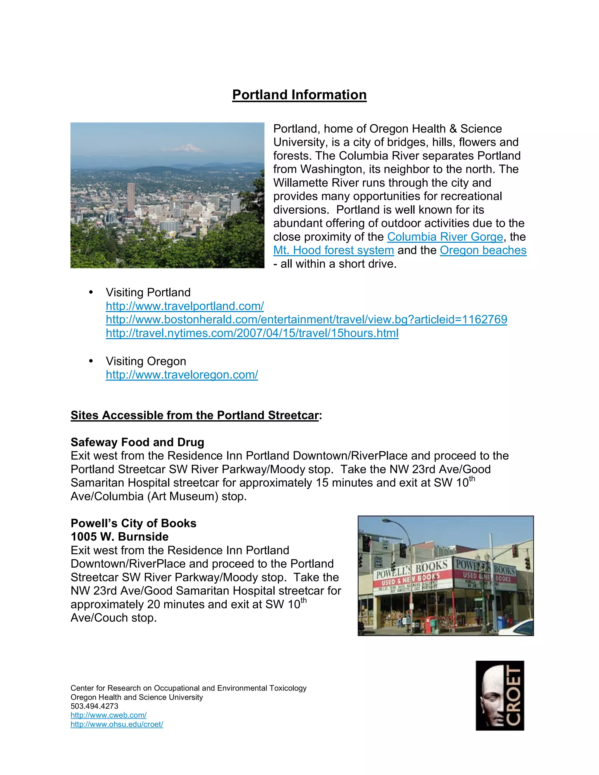 Portland Information

                                                      Portland, home of Oregon Health & Science
                                                      University, is a city of bridges, hills, flowers and
                                                      forests. The Columbia River separates Portland
                                                      from Washington, its neighbor to the north. The
                                                      Willamette River runs through the city and
                                                      provides many opportunities for recreational
                                                      diversions. Portland is well known for its
                                                      abundant offering of outdoor activities due to the
                                                      close proximity of the Columbia River Gorge, the
                                                      Mt. Hood forest system and the Oregon beaches
                                                      - all within a short drive.

    •    Visiting Portland
         http://www.travelportland.com/
         http://www.bostonherald.com/entertainment/travel/view.bg?articleid=1162769
         http://travel.nytimes.com/2007/04/15/travel/15hours.html

    •    Visiting Oregon
         http://www.traveloregon.com/


Sites Accessible from the Portland Streetcar:

Safeway Food and Drug
Exit west from the Residence Inn Portland Downtown/RiverPlace and proceed to the
Portland Streetcar SW River Parkway/Moody stop. Take the NW 23rd Ave/Good
Samaritan Hospital streetcar for approximately 15 minutes and exit at SW 10th
Ave/Columbia (Art Museum) stop.

Powell’s City of Books
1005 W. Burnside
Exit west from the Residence Inn Portland
Downtown/RiverPlace and proceed to the Portland
Streetcar SW River Parkway/Moody stop. Take the
NW 23rd Ave/Good Samaritan Hospital streetcar for
approximately 20 minutes and exit at SW 10th
Ave/Couch stop.




Center for Research on Occupational and Environmental Toxicology
Oregon Health and Science University
503.494.4273
http://www.cweb.com/
http://www.ohsu.edu/croet/
 