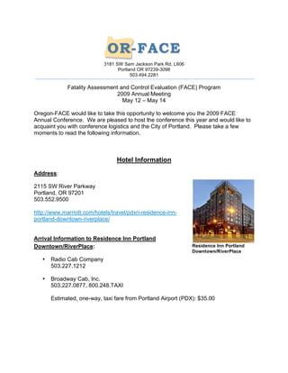 3181 SW Sam Jackson Park Rd, L606
                                  Portland OR 97239-3098
                                        503.494.2281

             Fatality Assessment and Control Evaluation (FACE) Program
                               2009 Annual Meeting
                                  May 12 – May 14

Oregon-FACE would like to take this opportunity to welcome you the 2009 FACE
Annual Conference. We are pleased to host the conference this year and would like to
acquaint you with conference logistics and the City of Portland. Please take a few
moments to read the following information.



                                 Hotel Information

Address:

2115 SW River Parkway
Portland, OR 97201
503.552.9500

http://www.marriott.com/hotels/travel/pdxri-residence-inn-
portland-downtown-riverplace/


Arrival Information to Residence Inn Portland
Downtown/RiverPlace:                                            Residence Inn Portland
                                                                Downtown/RiverPlace
   •   Radio Cab Company
       503.227.1212

   •   Broadway Cab, Inc.
       503.227.0877, 800.248.TAXI

       Estimated, one-way, taxi fare from Portland Airport (PDX): $35.00
 