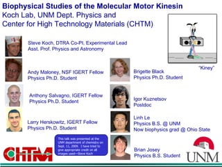 Biophysical Studies of the Molecular Motor Kinesin Koch Lab, UNM Dept. Physics and  Center for High Technology Materials (CHTM) Steve Koch, DTRA Co-PI, Experimental Lead Asst. Prof. Physics and Astronomy Larry Herskowitz, IGERT Fellow Physics Ph.D. Student Anthony Salvagno, IGERT Fellow Physics Ph.D. Student Brigette Black Physics Ph.D. Student Andy Maloney, NSF IGERT Fellow Physics Ph.D. Student Igor Kuznetsov Postdoc Linh Le Physics B.S. @ UNM Now biophysics grad @ Ohio State “ Kiney” Brian Josey Physics B.S. Student This talk was presented at the UNM department of chemistry on Sept. 11, 2009.  I have tried to give appropriate credit on all images used—Steve Koch 