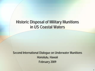 Historic Disposal of Military Munitions
           in US Coastal Waters




Second International Dialogue on Underwater Munitions
                  Honolulu, Hawaii
                    February 2009

                                                        1
 