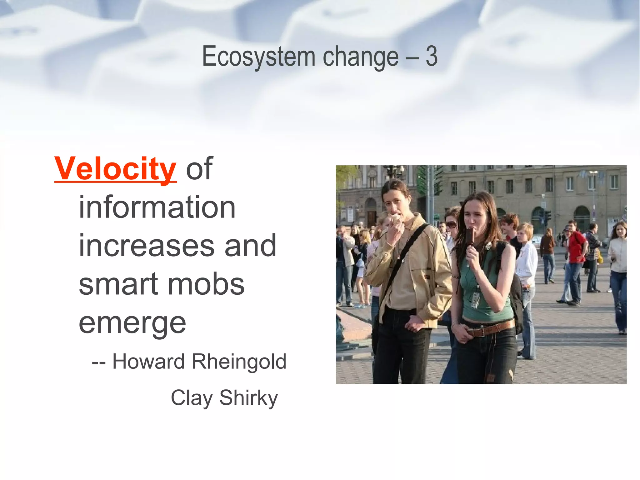 Ecosystem change – 3 Velocity  of information increases and smart mobs emerge -- Howard Rheingold Clay Shirky   