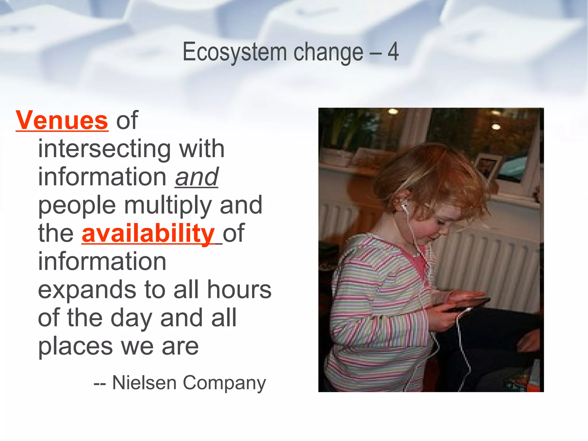 Ecosystem change – 4  Venues  of intersecting with information  and   people multiply and the  availability   of information expands to all hours of the day and all places we are -- Nielsen Company   