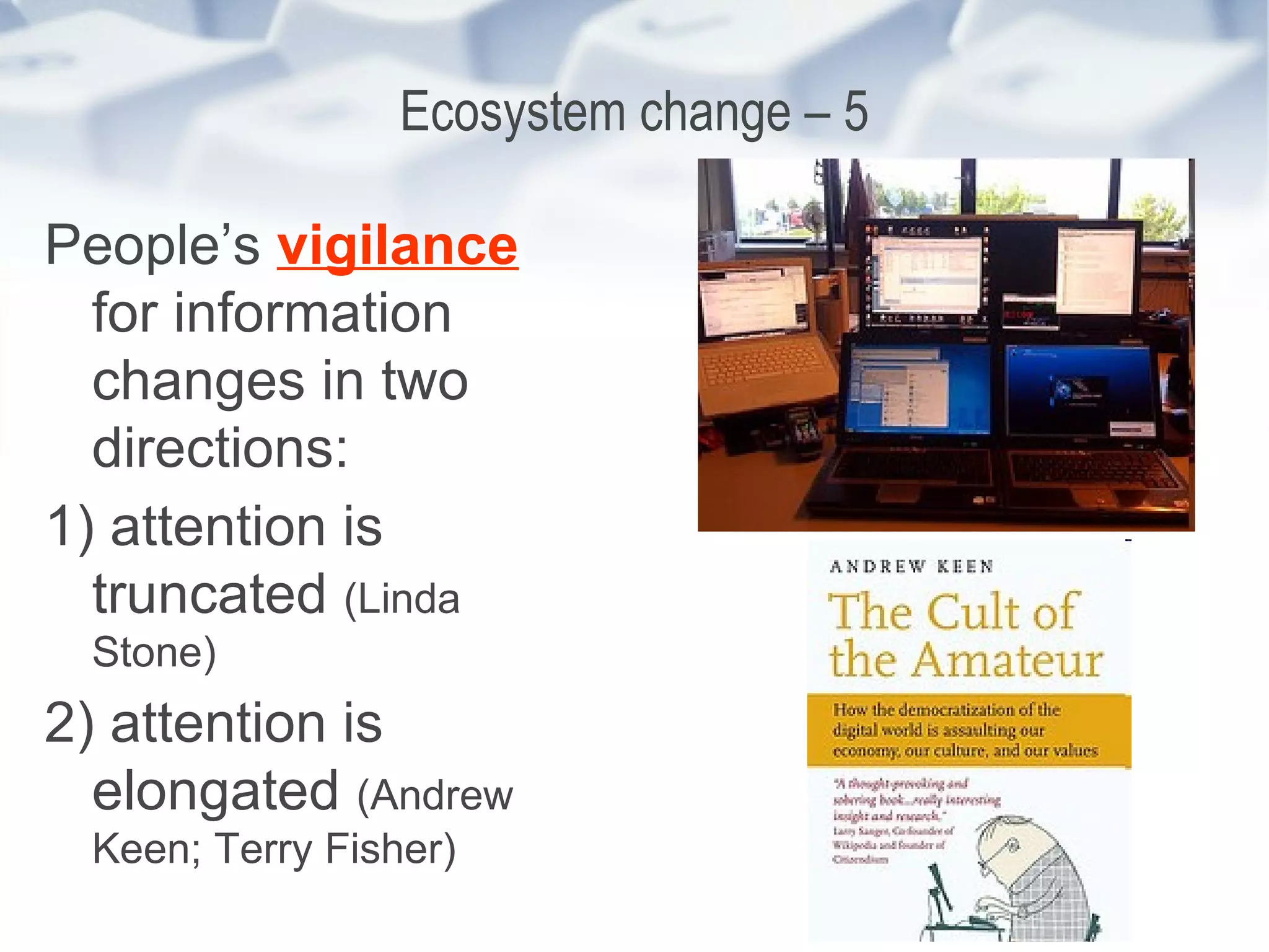 Ecosystem change – 5 People’s  vigilance  for information changes in two directions: 1) attention is truncated  (Linda Stone) 2) attention is elongated  (Andrew Keen; Terry Fisher) 