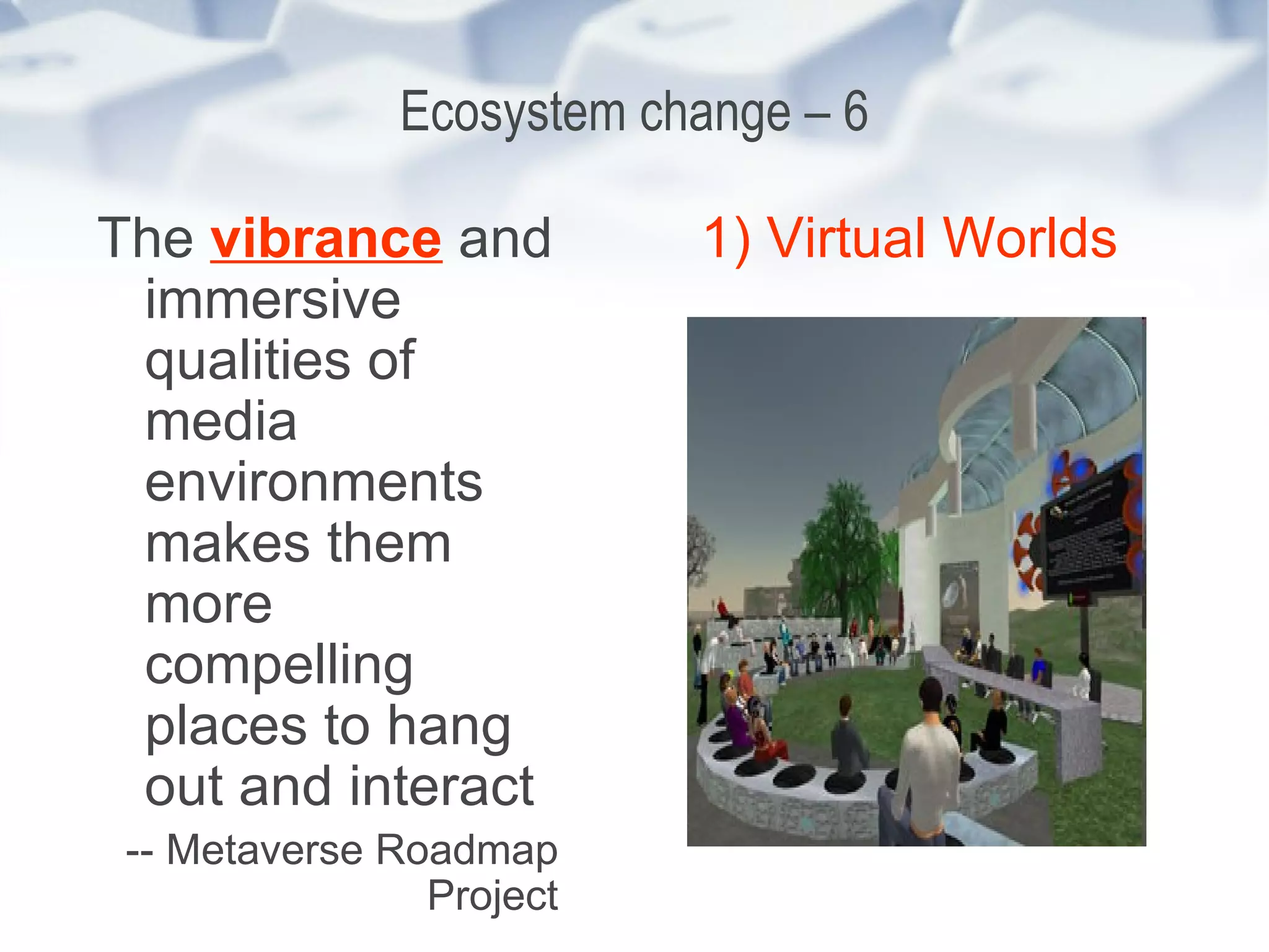 Ecosystem change – 6 The  vibrance  and immersive qualities of media environments makes them more compelling places to hang out and interact -- Metaverse Roadmap Project 1) Virtual Worlds 