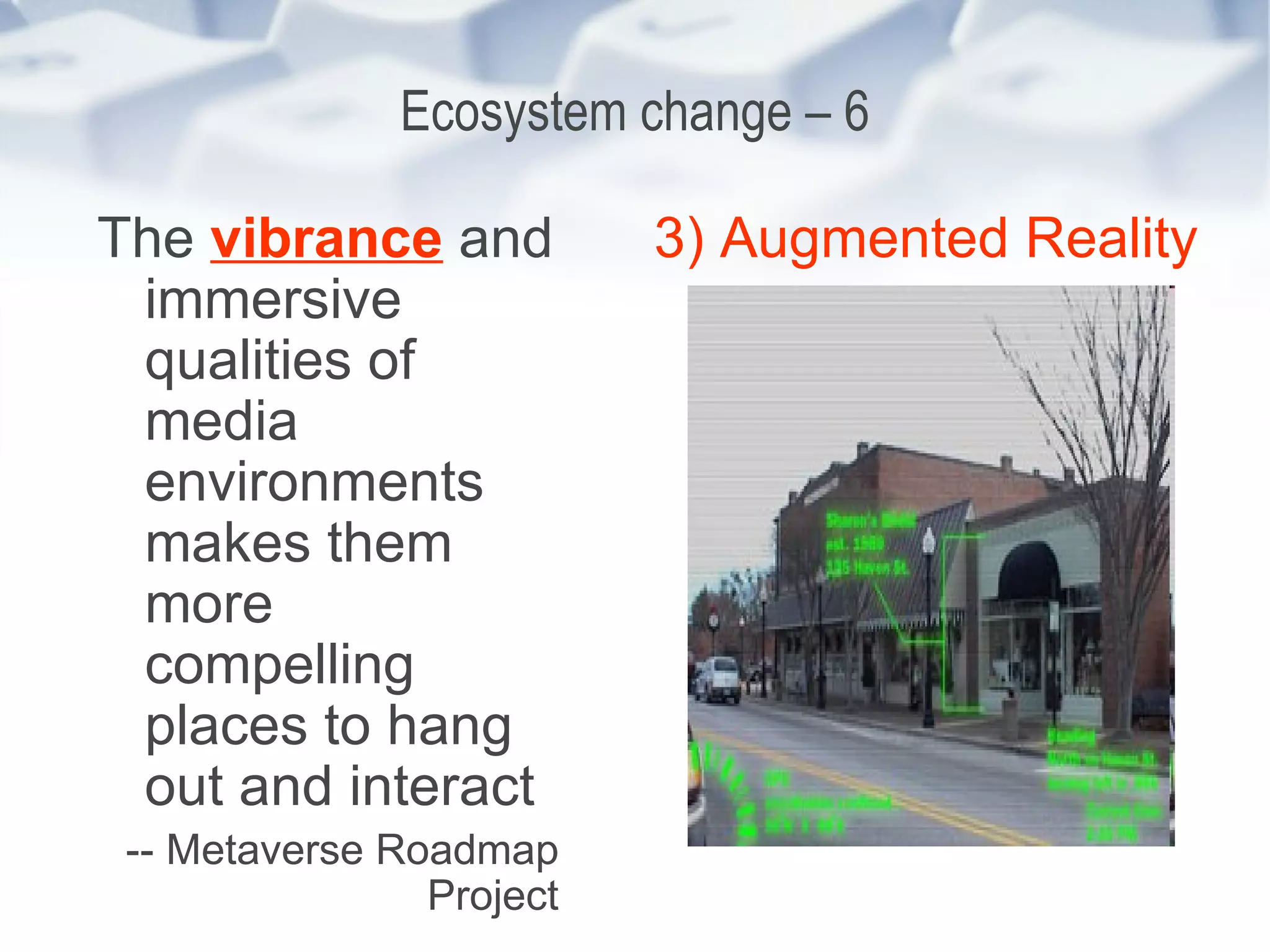 Ecosystem change – 6 The  vibrance  and immersive qualities of media environments makes them more compelling places to hang out and interact -- Metaverse Roadmap Project 3) Augmented Reality 
