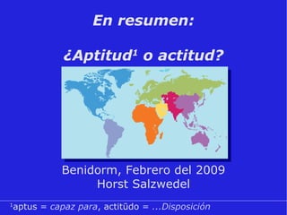 En resumen:   ¿Aptitud 1  o actitud? Benidorm, Febrero del 2009 Horst Salzwedel 1 aptus =  capaz para , actitūdo =  ...Disposición 