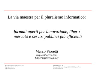 La via maestra per il pluralismo informatico:
formati aperti per innovazione, libero
mercato e servizi pubblici più efficienti
Marco Fioretti
http://mfioretti.com
http://digifreedom.net
Marco Fioretti (marco@digifreedom.net)
http://mfioretti.com
http://digifreedom.net

2009/03/30 Feltre, BL
Pluralismo Informatico e Legge 19, 14/11/2008 Regione Veneto
Alcuni Diritti Riservati

 