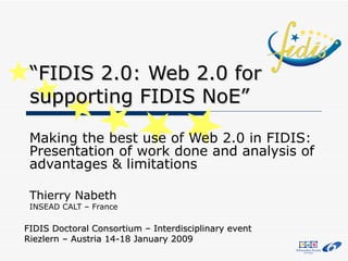 “ FIDIS 2.0: Web 2.0 for supporting FIDIS NoE” Making the best use of Web 2.0 in FIDIS: Presentation of work done and analysis of advantages & limitations Thierry Nabeth INSEAD CALT – France FIDIS Doctoral Consortium – Interdisciplinary event Riezlern – Austria 14-18 January 2009 