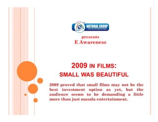 presents
           E Awareness




          2009 IN FILMS:
    SMALL WAS BEAUTIFUL
2009 proved that small films may not be the
best investment option as yet, but the
audience seems to be demanding a little
more than just masala entertainment.
 