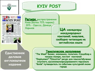 Едиственное деловое англоязычное издание KYIV POST Тематическое наполнение “ The Week” бизнес, экономика, политика. Cпецобзор в каждом номере, листинг  компаний “ Employment”,”Education” ресурс для поиска/обучения опытного, высококвалифицированного персонала  “ Guide” путеводитель по событиям культурной жизни города Регион  распространения Киев (более 70% тиража) 30% - Одесса, Донецк, Харьков ЦА : менеджеры международных компаний; киевляне, свободно читающие на английском языке 