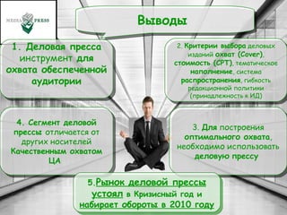 . Выводы  1. Деловая пресса  инструмент  для охвата обеспеченной аудитории 2.  Критерии выбора  деловых изданий  охват (Cover) ,  стоимость (CPT) , тематическое  наполнение , система  распространения , гибкость редакционной политики (принадлежность к ИД) 3.  Для  построения  оптимального охвата , необходимо использовать  деловую   прессу  4. Сегмент деловой прессы  отличается от других носителей  Качественным охватом ЦА  5. Рынок деловой прессы   устоял  в Кризисный год и  набирает обороты в 2010 году 